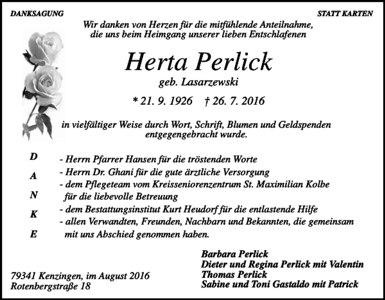 <p>DANKSAGUNG</p><p>STATT KARTEN</p><p>Wir danken von Herzen für die mitfühlende Anteilnahme,<br />die uns beim Heimgang unserer lieben Entschlafenen</p><p>Herta Perlick<br />geb. Lasarzewski<br />* 21. 9. 1926</p><p>† 26. 7. 2016</p><p>in vielfältiger Weise durch Wort, Schrift, Blumen und Geldspenden<br />entgegengebracht wurde.<br />D<br />A<br />N<br />K<br />E</p><p>- Herrn Pfarrer Hansen für die tröstenden Worte<br />- Herrn Dr. Ghani für die gute ärztliche Versorgung<br />- dem Pflegeteam vom Kreisseniorenzentrum St. Maximilian Kolbe<br />für die liebevolle Betreuung<br />- dem Bestattungsinstitut Kurt Heudorf für die entlastende Hilfe<br />- allen Verwandten, Freunden, Nachbarn und Bekannten, die gemeinsam<br />mit uns Abschied genommen haben.</p><p>79341 Kenzingen, im August 2016<br />Rotenbergstraße 18</p><p>Barbara Perlick<br />Dieter und Regina Perlick mit Valentin<br />Thomas Perlick<br />Sabine und Toni Gastaldo mit Patrick</p>