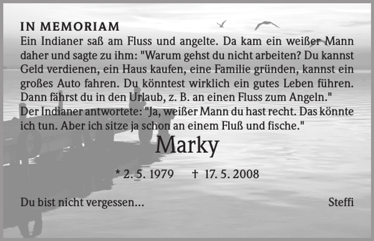 <p>IN M EM O R IA M<br />Ein Indianer saß am Fluss und angelte. Da kam ein weißer Mann<br />daher und sagte zu ihm: "Warum gehst du nicht arbeiten? Du kannst<br />Geld verdienen, ein Haus kaufen, eine Familie gründen, kannst ein<br />großes Auto fahren. Du könntest wirklich ein gutes Leben führen.<br />Dann fährst du in den Urlaub, z. B. an einen Fluss zum Angeln."<br />Der Indianer antwortete: "Ja, weißer Mann du hast recht. Das könnte<br />ich tun. Aber ich sitze ja schon an einem Fluß und fische."</p><p>Marky<br />* 2. 5. 1979<br />Du bist nicht vergessen...</p><p>† 17. 5. 2008<br />Steffi</p>