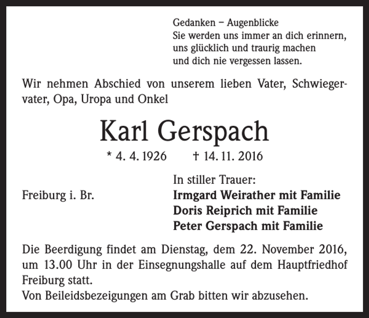 <p>Gedanken – Augenblicke<br />Sie werden uns immer an dich erinnern,<br />uns glücklich und traurig machen<br />und dich nie vergessen lassen.</p><p>Wir nehmen Abschied von unserem lieben Vater, Schwieger­<br />vater, Opa, Uropa und Onkel</p><p>Karl Gerspach<br />* 4. 4. 1926 † 14. 11. 2016</p><p>Freiburg i. Br.</p><p>In stiller Trauer:<br />I rmgard Weirather mit Familie<br />Doris Reiprich mit Familie<br />Peter Gerspach mit Familie</p><p>Die Beerdigung findet am Dienstag, dem 22. November 2016,<br />um 13.00 Uhr in der Einsegnungshalle auf dem Hauptfriedhof<br />­Freiburg statt.<br />Von Beileidsbezeigungen am Grab bitten wir abzusehen.</p>