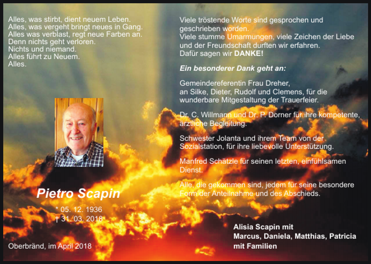 <p>Alles, was stirbt, dient neuem Leben.<br />Alles, was vergeht bringt neues in Gang.<br />Alles was verblast, regt neue Farben an.<br />Denn nichts geht verloren.<br />Nichts und niemand.<br />Alles führt zu Neuem.<br />Alles.</p><p>Viele tröstende Worte sind gesprochen und<br />geschrieben worden.<br />Viele stumme Umarmungen, viele Zeichen der Liebe<br />und der Freundschaft durften wir erfahren.<br />Dafür sagen wir DANKE!<br />Ein besonderer Dank geht an:<br />Gemeindereferentin Frau Dreher,<br />an Silke, Dieter, Rudolf und Clemens, für die<br />wunderbare Mitgestaltung der Trauerfeier.<br />Dr. C. Willmann und Dr. P. Dorner für ihre kompetente,<br />ärztliche Begleitung.<br />Schwester Jolanta und ihrem Team von der<br />Sozialstation, für ihre liebevolle Unterstützung.<br />Manfred Schätzle für seinen letzten, einfühlsamen<br />Dienst.</p><p>Pietro Scapin<br />* 05. 12. 1936<br />† 31. 03. 2018<br />Oberbränd, im April 2018</p><p>Alle, die gekommen sind, jedem für seine besondere<br />Form der Anteilnahme und des Abschieds.</p><p>Alisia Scapin mit<br />Marcus, Daniela, Matthias, Patricia<br />mit Familien</p>