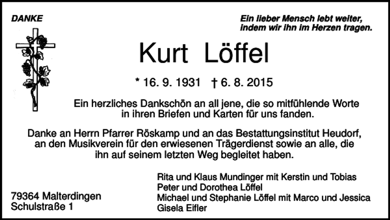 <p>DANKE</p><p>Ein lieber Mensch lebt weiter,<br />indem wir ihn im Herzen tragen.</p><p>Kurt Löffel<br />* 16. 9. 1931 † 6. 8. 2015<br />Ein herzliches Dankschön an all jene, die so mitfühlende Worte<br />in ihren Briefen und Karten für uns fanden.<br />Danke an Herrn Pfarrer Röskamp und an das Bestattungsinstitut Heudorf,<br />an den Musikverein für den erwiesenen Trägerdienst sowie an alle, die<br />ihn auf seinem letzten Weg begleitet haben.</p><p>79364 Malterdingen<br />Schulstraße 1</p><p>Rita und Klaus Mundinger mit Kerstin und Tobias<br />Peter und Dorothea Löffel<br />Michael und Stephanie Löffel mit Marco und Jessica<br />Gisela Eifler</p>