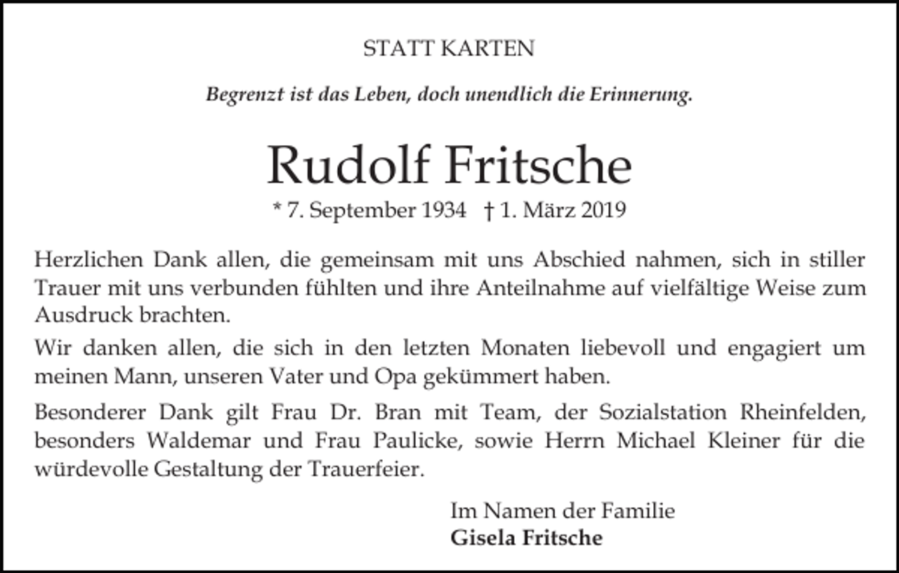 <p>STATT KARTEN<br />Begrenzt ist das Leben, doch unendlich die Erinnerung.</p><p>Rudolf Fritsche<br />* 7. September 1934 † 1. März 2019</p><p>Herzlichen Dank allen, die gemeinsam mit uns Abschied nahmen, sich in stiller<br />Trauer mit uns verbunden fühlten und ihre Anteilnahme auf vielfältige Weise zum<br />Ausdruck brachten.<br />Wir danken allen, die sich in den letzten Monaten liebevoll und engagiert um<br />meinen Mann, unseren Vater und Opa gekümmert haben.<br />Besonderer Dank gilt Frau Dr. Bran mit Team, der Sozialstation Rheinfelden,<br />besonders Waldemar und Frau Paulicke, sowie Herrn Michael Kleiner für die<br />würdevolle Gestaltung der Trauerfeier.<br />Im Namen der Familie<br />Gisela Fritsche</p>