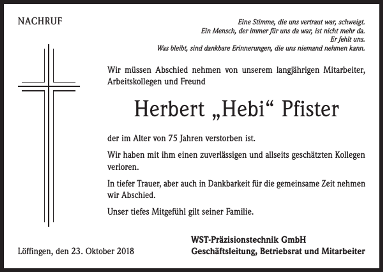 <p>NACHRUF</p><p>Eine Stimme, die uns vertraut war, schweigt.<br />Ein Mensch, der immer für uns da war, ist nicht mehr da.<br />Er fehlt uns.<br />Was bleibt, sind dankbare Erinnerungen, die uns niemand nehmen kann.</p><p>Wir müssen Abschied nehmen von unserem langjährigen Mitarbeiter,<br />Arbeitskollegen und Freund</p><p>Herbert „Hebi“ Pfister<br />der im Alter von 75 Jahren verstorben ist.<br />Wir haben mit ihm einen zuverlässigen und allseits geschätzten Kollegen<br />verloren.<br />In tiefer Trauer, aber auch in Dankbarkeit für die gemeinsame Zeit nehmen<br />wir Abschied.<br />Unser tiefes Mitgefühl gilt seiner Familie.</p><p>Löffingen, den 23. Oktober 2018</p><p>WST-Präzisionstechnik GmbH<br />Geschäftsleitung, Betriebsrat und Mitarbeiter</p>