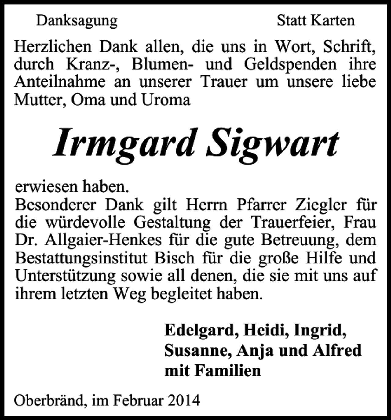 <p>Danksagung</p><p>Statt Karten</p><p>Herzlichen Dank allen, die uns in Wort, Schrift,<br />durch Kranz-, Blumen- und Geldspenden ihre<br />Anteilnahme an unserer Trauer um unsere liebe<br />Mutter, Oma und Uroma</p><p>Irmgard Sigwart<br />erwiesen haben.<br />Besonderer Dank gilt Herrn Pfarrer Ziegler für<br />die würdevolle Gestaltung der Trauerfeier, Frau<br />Dr. Allgaier-Henkes für die gute Betreuung, dem<br />Bestattungsinstitut Bisch für die große Hilfe und<br />Unterstützung sowie all denen, die sie mit uns auf<br />ihrem letzten Weg begleitet haben.<br />Edelgard, Heidi, Ingrid,<br />Susanne, Anja und Alfred<br />mit Familien<br />Oberbränd, im Februar 2014</p>