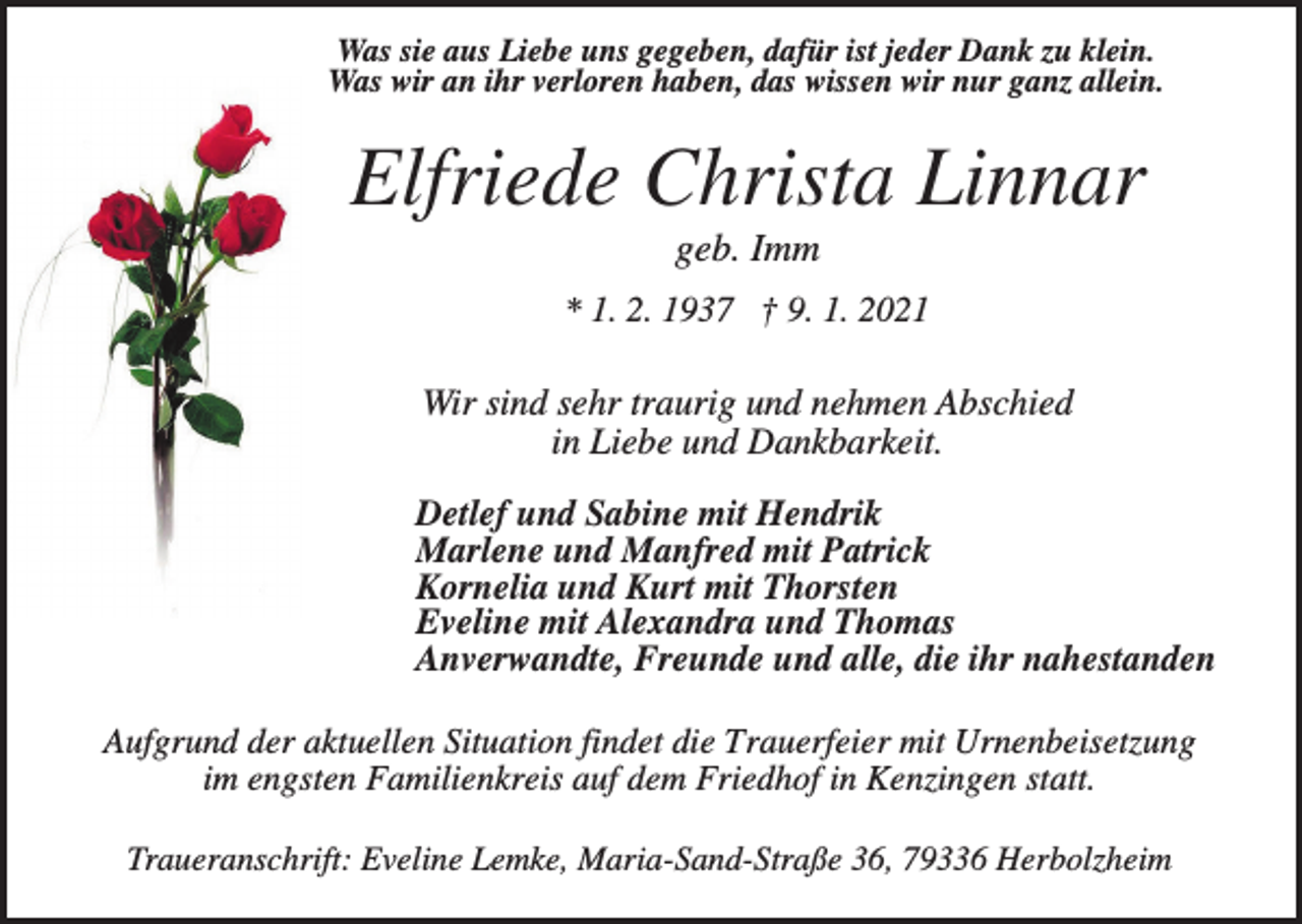 <p>Was sie aus Liebe uns gegeben, dafür ist jeder Dank zu klein.<br />Was wir an ihr verloren haben, das wissen wir nur ganz allein.</p><p>Elfriede Christa Linnar<br />geb. Imm<br />* 1. 2. 1937 † 9. 1. 2021</p><p>Wir sind sehr traurig und nehmen Abschied<br />in Liebe und Dankbarkeit.<br />Detlef und Sabine mit Hendrik<br />Marlene und Manfred mit Patrick<br />Kornelia und Kurt mit Thorsten<br />Eveline mit Alexandra und Thomas<br />Anverwandte, Freunde und alle, die ihr nahestanden<br />Aufgrund der aktuellen Situation findet die Trauerfeier mit Urnenbeisetzung<br />im engsten Familienkreis auf dem Friedhof in Kenzingen statt.<br />Traueranschrift: Eveline Lemke, Maria-Sand-Straße 36, 79336 Herbolzheim</p>