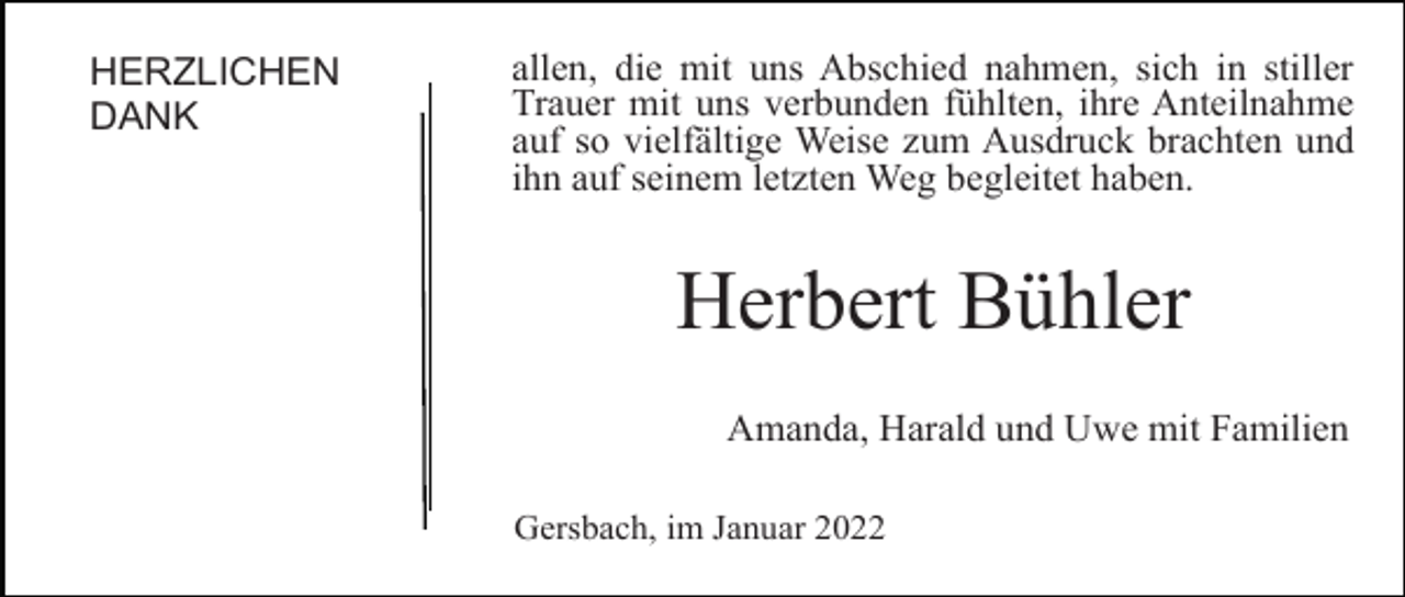 <p>HERZLICHEN<br />DANK</p><p>allen, die mit uns Abschied nahmen, sich in stiller<br />Trauer mit uns verbunden fühlten, ihre Anteilnahme<br />auf so vielfältige Weise zum Ausdruck brachten und<br />ihn auf seinem letzten Weg begleitet haben.</p><p>Herbert Bühler<br />Amanda, Harald und Uwe mit Familien<br />Gersbach, im Januar 2022</p>