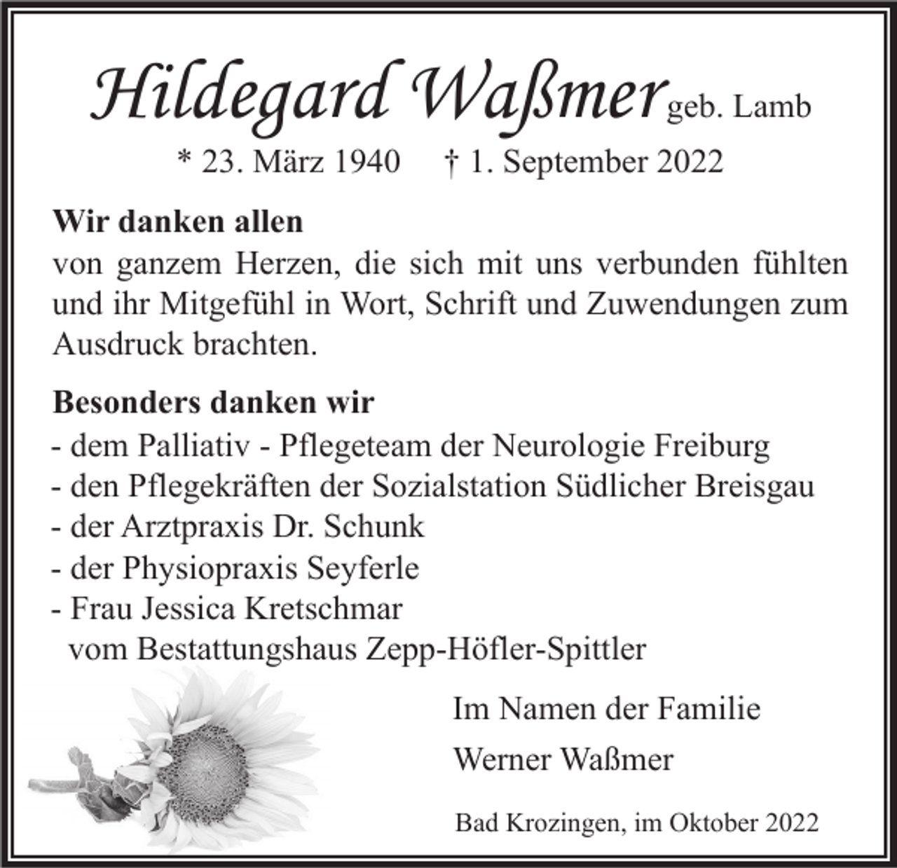 <p>Hildegard Waßmer<br />* 23. März 1940</p><p>geb. Lamb</p><p>† 1. September 2022</p><p>Wir danken allen<br />von ganzem Herzen, die sich mit uns verbunden fühlten<br />und ihr Mitgefühl in Wort, Schrift und Zuwendungen zum<br />Ausdruck brachten.<br />Besonders danken wir<br />- dem Palliativ - Pflegeteam der Neurologie Freiburg<br />- den Pflegekräften der Sozialstation Südlicher Breisgau<br />- der Arztpraxis Dr. Schunk<br />- der Physiopraxis Seyferle<br />- Frau Jessica Kretschmar<br />vom Bestattungshaus Zepp-Höfler-Spittler<br />Im Namen der Familie<br />Werner Waßmer<br />Bad Krozingen, im Oktober 2022</p>