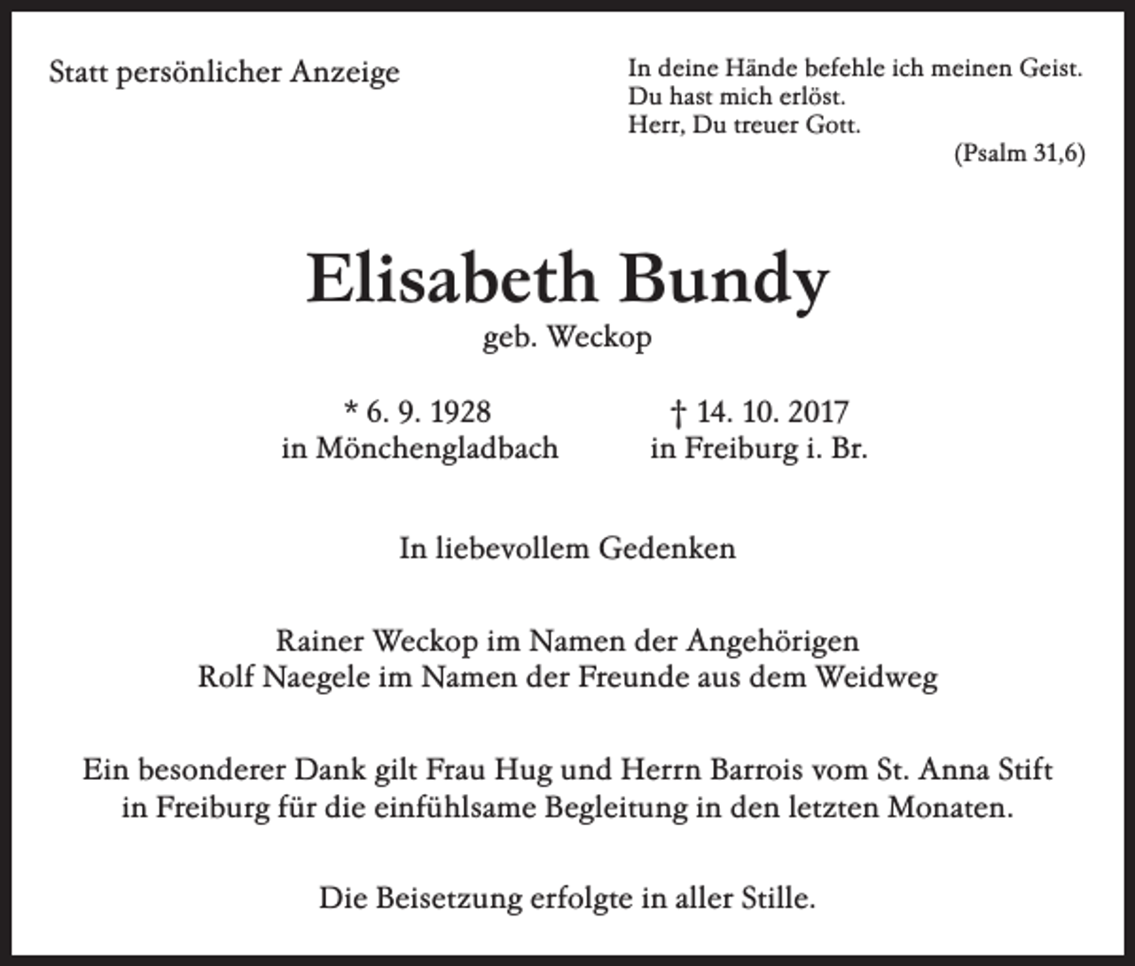 <p>Statt persönlicher Anzeige</p><p>In deine Hände befehle ich meinen Geist.<br />Du hast mich erlöst.<br />Herr, Du treuer Gott.</p><p>(Psalm 31,6)</p><p>Elisabeth Bundy<br />geb. Weckop</p><p>* 6. 9. 1928<br />in Mönchengladbach</p><p>† 14. 10. 2017<br />in Freiburg i. Br.</p><p>In liebevollem Gedenken<br />Rainer Weckop im Namen der Angehörigen<br />Rolf Naegele im Namen der Freunde aus dem Weidweg<br />Ein besonderer Dank gilt Frau Hug und Herrn Barrois vom St. Anna Stift<br />in Freiburg für die einfühlsame Begleitung in den letzten Monaten.<br />Die Beisetzung erfolgte in aller Stille.</p>