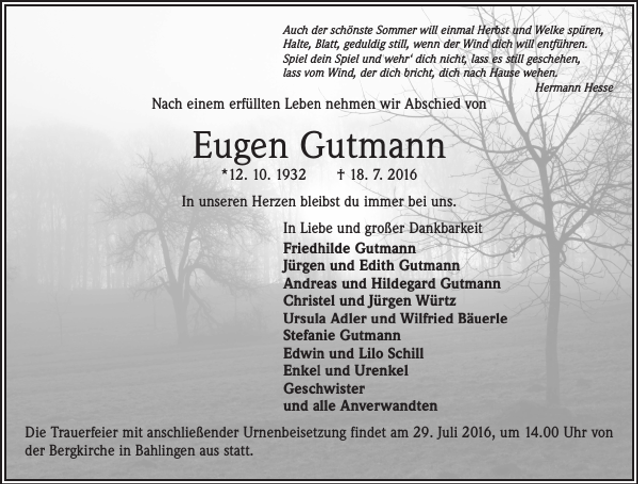 <p>Auch der schönste Sommer will einmal Herbst und Welke spüren,<br />Halte, Blatt, geduldig still, wenn der Wind dich will entführen.<br />Spiel dein Spiel und wehr‘ dich nicht, lass es still geschehen,<br />lass vom Wind, der dich bricht, dich nach Hause wehen.</p><p>Hermann Hesse</p><p>Nach einem erfüllten Leben nehmen wir Abschied von</p><p>Eugen Gutmann<br />*12. 10. 1932 † 18. 7. 2016</p><p>In unseren Herzen bleibst du immer bei uns.<br />In Liebe und großer Dankbarkeit<br />Friedhilde Gutmann<br />Jürgen und Edith Gutmann<br />Andreas und Hildegard Gutmann<br />Christel und Jürgen Würtz<br />Ursula Adler und Wilfried Bäuerle<br />Stefanie Gutmann<br />Edwin und Lilo Schill<br />Enkel und Urenkel<br />Geschwister<br />und alle Anverwandten<br />Die Trauerfeier mit anschließender Urnenbeisetzung findet am 29. Juli 2016, um 14.00 Uhr von<br />der Bergkirche in Bahlingen aus statt.</p>
