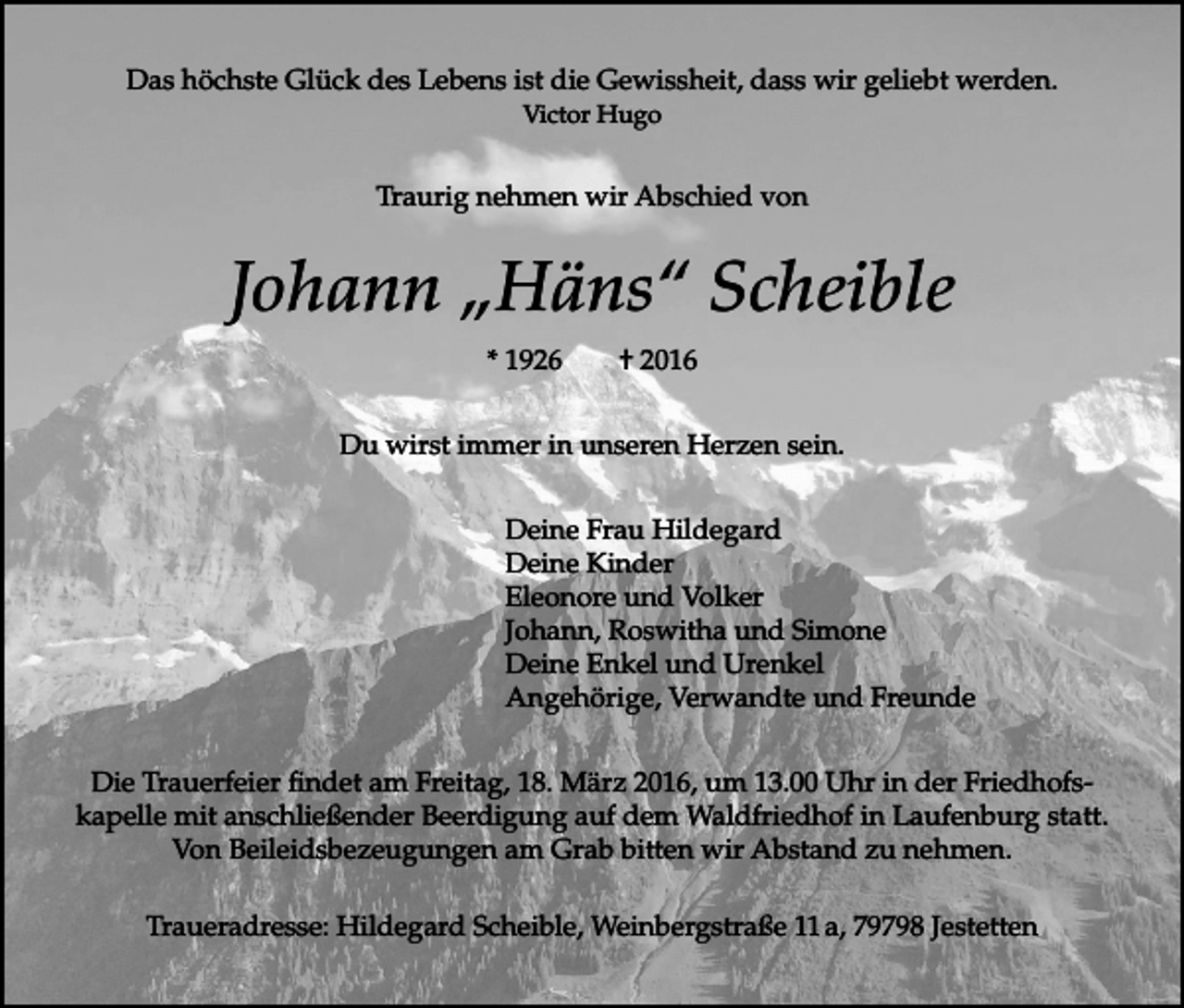 <p>Das höchste Glück des Lebens ist die Gewissheit, dass wir geliebt werden.<br />Victor Hugo</p><p>Traurig nehmen wir Abschied von</p><p>Johann „Häns“ Scheible<br />* 1926</p><p>† 2016</p><p>Du wirst immer in unseren Herzen sein.<br />Deine Frau Hildegard<br />Deine Kinder<br />Eleonore und Volker<br />Johann, Roswitha und Simone<br />Deine Enkel und Urenkel<br />Angehörige, Verwandte und Freunde<br />Die Trauerfeier findet am Freitag, 18. März 2016, um 13.00 Uhr in der Friedhofskapelle mit anschließender Beerdigung auf dem Waldfriedhof in Laufenburg statt.<br />Von Beileidsbezeugungen am Grab bitten wir Abstand zu nehmen.<br />Traueradresse: Hildegard Scheible, Weinbergstraße 11 a, 79798 Jestetten</p>