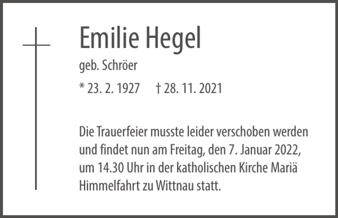 <p>Emilie Hegel<br />geb. Schröer</p><p>* 23. 2. 1927 † 28. 11. 2021<br />Die Trauerfeier musste leider verschoben werden<br />und findet nun am Freitag, den 7. Januar 2022,<br />um 14.30 Uhr in der katholischen Kirche Mariä<br />Himmelfahrt zu Wittnau statt.</p>