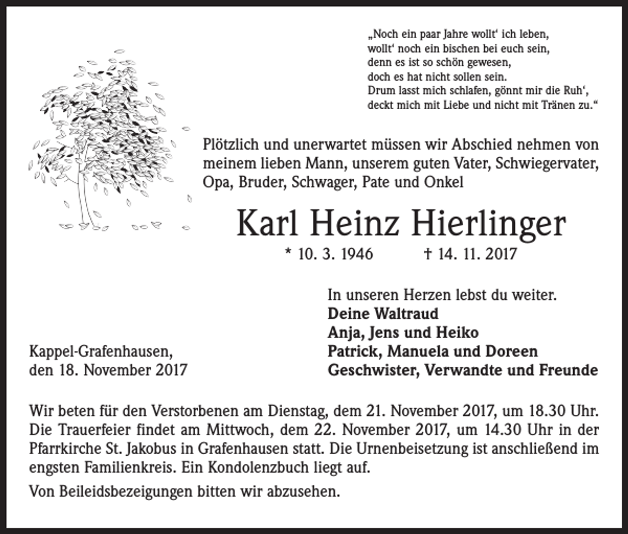 <p>„Noch ein paar Jahre wollt‘ ich leben,<br />wollt‘ noch ein bischen bei euch sein,<br />denn es ist so schön gewesen,<br />doch es hat nicht sollen sein.<br />Drum lasst mich schlafen, gönnt mir die Ruh‘,<br />deckt mich mit Liebe und nicht mit Tränen zu.“</p><p>Plötzlich und unerwartet müssen wir Abschied nehmen von<br />meinem lieben Mann, unserem guten Vater, Schwiegervater,<br />Opa, Bruder, Schwager, Pate und Onkel</p><p>Karl Heinz Hierlinger<br />* 10. 3. 1946 † 14. 11. 2017</p><p>Kappel-Grafenhausen,<br />den 18. November 2017</p><p>In unseren Herzen lebst du weiter.<br />Deine Waltraud<br />Anja, Jens und Heiko<br />Patrick, Manuela und Doreen<br />Geschwister, Verwandte und Freunde</p><p>Wir beten für den Verstorbenen am Dienstag, dem 21. November 2017, um 18.30 Uhr.<br />Die Trauerfeier findet am Mittwoch, dem 22. November 2017, um 14.30 Uhr in der<br />Pfarrkirche St. Jakobus in Grafenhausen statt. Die Urnenbeisetzung ist anschließend im<br />engsten Familienkreis. Ein Kondolenzbuch liegt auf.<br />Von Beileidsbezeigungen bitten wir abzusehen.</p>
