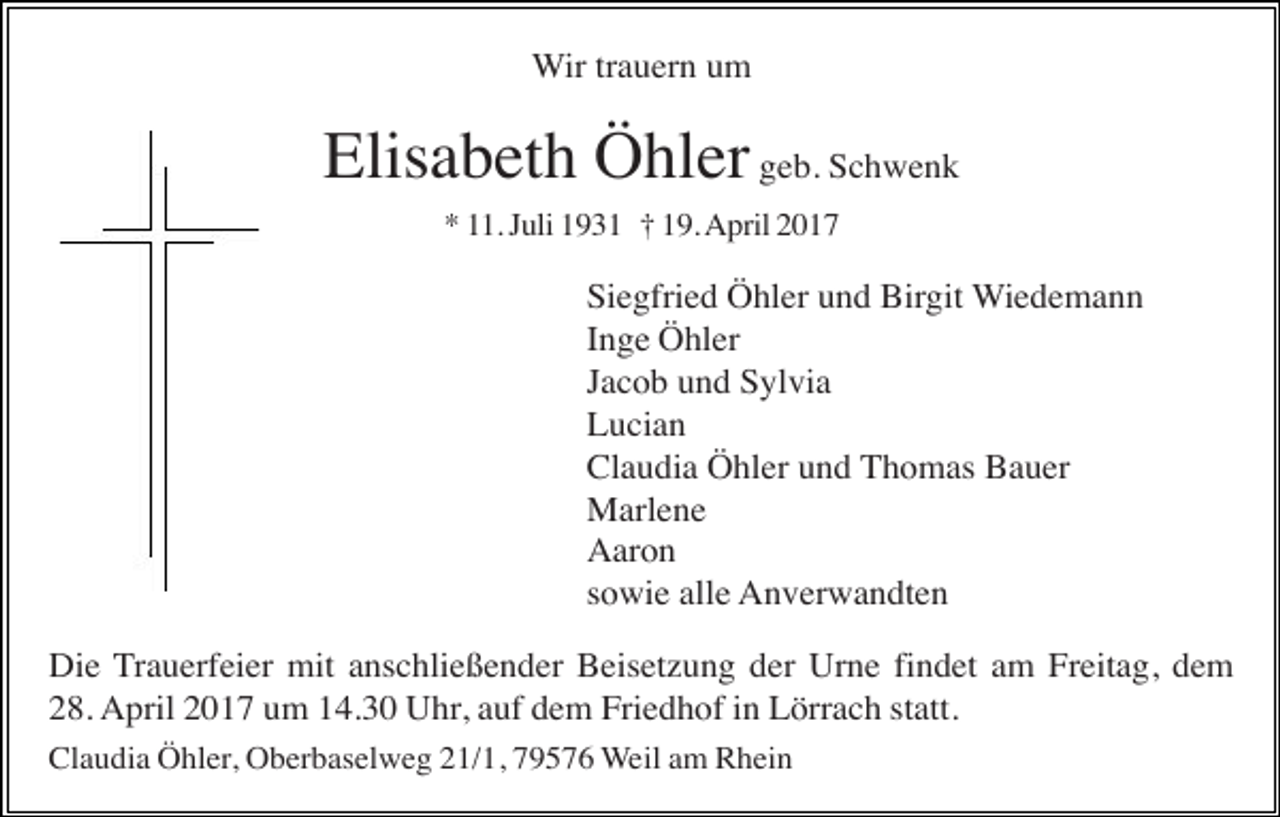 <p>Wir trauern um</p><p>Elisabeth Öhler geb. Schwenk<br />* 11. Juli 1931 † 19. April 2017</p><p>Siegfried Öhler und Birgit Wiedemann<br />Inge Öhler<br />Jacob und Sylvia<br />Lucian<br />Claudia Öhler und Thomas Bauer<br />Marlene<br />Aaron<br />sowie alle Anverwandten<br />Die Trauerfeier mit anschließender Beisetzung der Urne findet am Freitag, dem<br />28. April 2017 um 14.30 Uhr, auf dem Friedhof in Lörrach statt.<br />Claudia Öhler, Oberbaselweg 21/1, 79576 Weil am Rhein</p>
