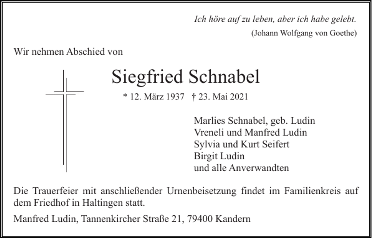 <p>Ich höre auf zu leben, aber ich habe gelebt.<br />(Johann Wolfgang von Goethe)</p><p>Wir nehmen Abschied von</p><p>Siegfried Schnabel<br />* 12. März 1937 † 23. Mai 2021</p><p>Marlies Schnabel, geb. Ludin<br />Vreneli und Manfred Ludin<br />Sylvia und Kurt Seifert<br />Birgit Ludin<br />und alle Anverwandten<br />Die Trauerfeier mit anschließender Urnenbeisetzung findet im Familienkreis auf<br />dem Friedhof in Haltingen statt.<br />Manfred Ludin, Tannenkircher Straße 21, 79400 Kandern</p>