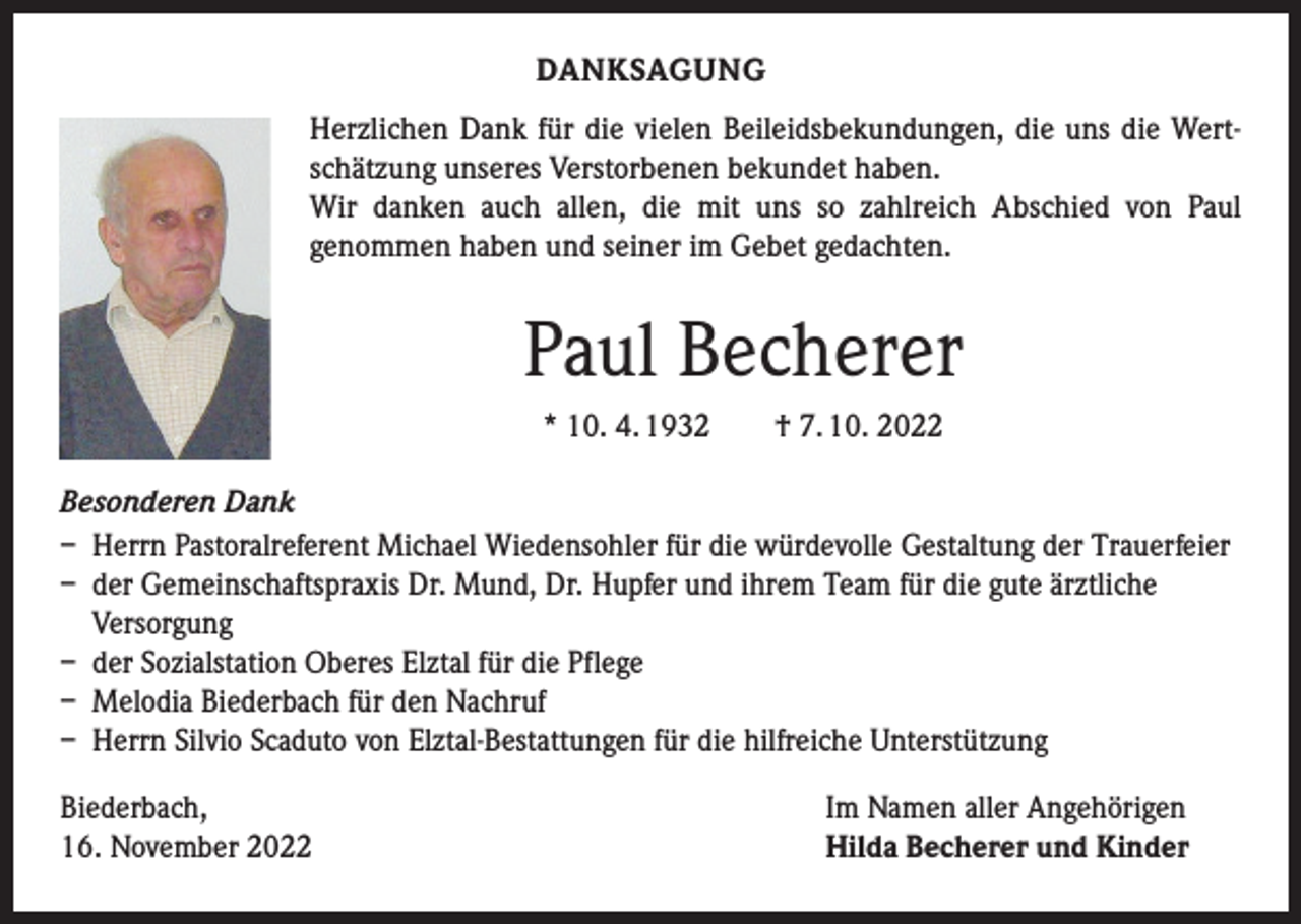 <p>DANKSAGUNG<br />Herzlichen Dank für die vielen Beileidsbekundungen, die uns die Wertschätzung unseres Verstorbenen bekundet haben.<br />Wir danken auch allen, die mit uns so zahlreich Abschied von Paul<br />genommen haben und seiner im Gebet gedachten.</p><p>Paul Becherer<br />* 10. 4. 1932 † 7. 10. 2022<br />Besonderen Dank<br />– Herrn Pastoralreferent Michael Wiedensohler für die würdevolle Gestaltung der Trauerfeier<br />– der Gemeinschaftspraxis Dr. Mund, Dr. Hupfer und ihrem Team für die gute ärztliche<br />Versorgung<br />– der Sozialstation Oberes Elztal für die Pflege<br />– Melodia Biederbach für den Nachruf<br />– Herrn Silvio Scaduto von Elztal-Bestattungen für die hilfreiche Unterstützung<br />Biederbach,<br />16. November 2022</p><p>Im Namen aller Angehörigen<br />Hilda Becherer und Kinder</p>
