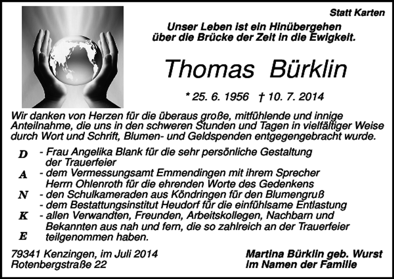 <p>Statt Karten</p><p>Unser Leben ist ein Hinübergehen<br />über die Brücke der Zeit in die Ewigkeit.</p><p>Thomas Bürklin<br />* 25. 6. 1956 † 10. 7. 2014<br />Wir danken von Herzen für die überaus große, mitfühlende und innige<br />Anteilnahme, die uns in den schweren Stunden und Tagen in vielfältiger Weise<br />durch Wort und Schrift, Blumen- und Geldspenden entgegengebracht wurde.<br />D<br />A<br />N<br />K<br />E</p><p>- Frau Angelika Blank für die sehr persönliche Gestaltung<br />der Trauerfeier<br />- dem Vermessungsamt Emmendingen mit ihrem Sprecher<br />Herrn Ohlenroth für die ehrenden Worte des Gedenkens<br />- den Schulkameraden aus Köndringen für den Blumengruß<br />- dem Bestattungsinstitut Heudorf für die einfühlsame Entlastung<br />- allen Verwandten, Freunden, Arbeitskollegen, Nachbarn und<br />Bekannten aus nah und fern, die so zahlreich an der Trauerfeier<br />teilgenommen haben.</p><p>79341 Kenzingen, im Juli 2014<br />Rotenbergstraße 22</p><p>Martina Bürklin geb. Wurst<br />im Namen der Familie</p>