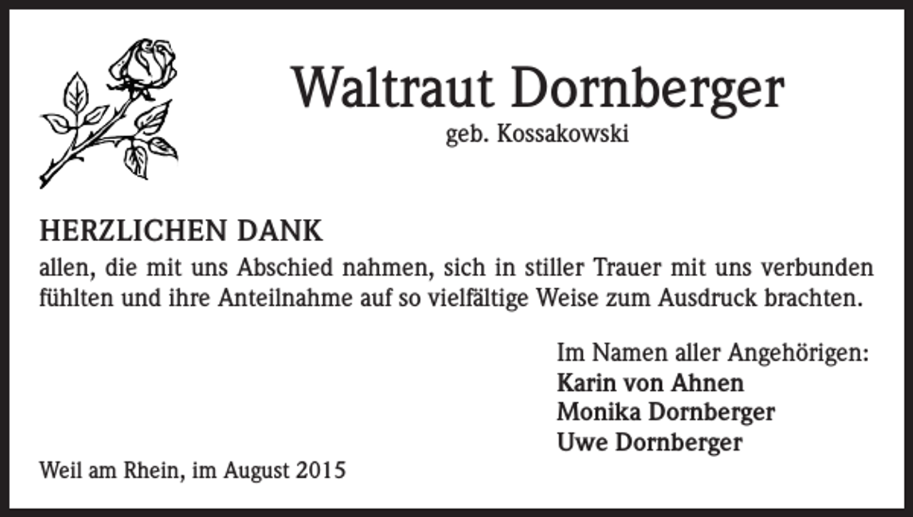 <p>Waltraut Dornberger<br />geb. Kossakowski</p><p>HERZLICHEN DANK<br />allen, die mit uns Abschied nahmen, sich in stiller Trauer mit uns verbunden<br />fühlten und ihre Anteilnahme auf so vielfältige Weise zum Ausdruck brachten.</p><p>Weil am Rhein, im August 2015</p><p>Im Namen aller Angehörigen:<br />Karin von Ahnen<br />Monika Dornberger<br />Uwe Dornberger</p>
