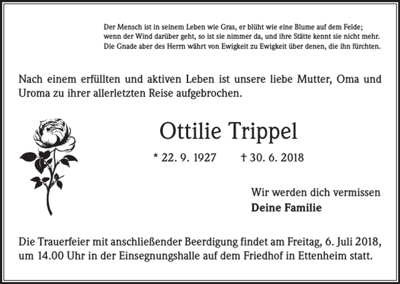 <p>Der Mensch ist in seinem Leben wie Gras, er blüht wie eine Blume auf dem Felde;<br />wenn der Wind darüber geht, so ist sie nimmer da, und ihre Stätte kennt sie nicht mehr.<br />Die Gnade aber des Herrn währt von Ewigkeit zu Ewigkeit über denen, die ihn fürchten.</p><p>Nach einem erfüllten und aktiven Leben ist unsere liebe Mutter, Oma und<br />­Uroma zu ihrer allerletzten Reise aufgebrochen.</p><p>Ottilie Trippel<br />* 22. 9. 1927 † 30. 6. 2018<br />Wir werden dich vermissen<br />Deine Familie<br />Die Trauerfeier mit anschließender Beerdigung findet am Freitag, 6. Juli 2018,<br />um 14.00 Uhr in der Einsegnungshalle auf dem Friedhof in Ettenheim statt.</p>