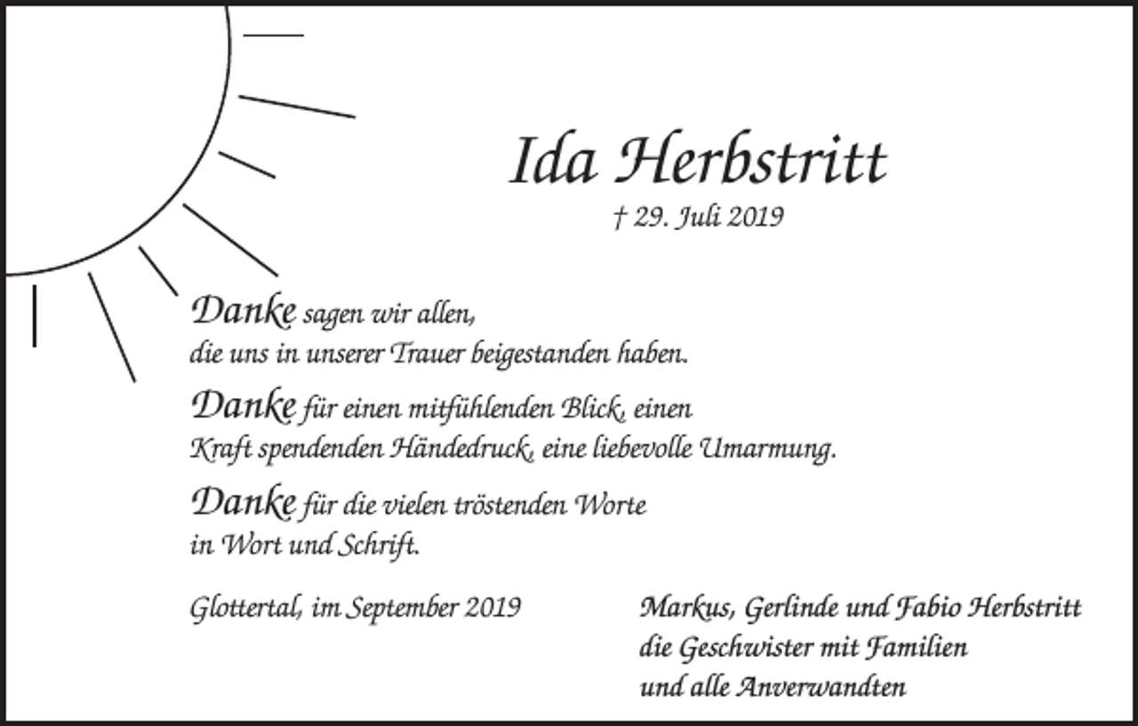 <p>Ida Herbstritt<br />† 29. Juli 2019</p><p>Danke sagen wir allen,<br />die uns in unserer Trauer beigestanden haben.<br />Danke für einen mitfühlenden Blick, einen<br />Kraft spendenden Händedruck, eine liebevolle Umarmung.</p><p>Danke für die vielen tröstenden Worte<br />in Wort und Schrift.<br />Glottertal, im September 2019 Markus, Gerlinde und Fabio Herbstritt<br />die Geschwister mit Familien<br />und alle Anverwandten</p>