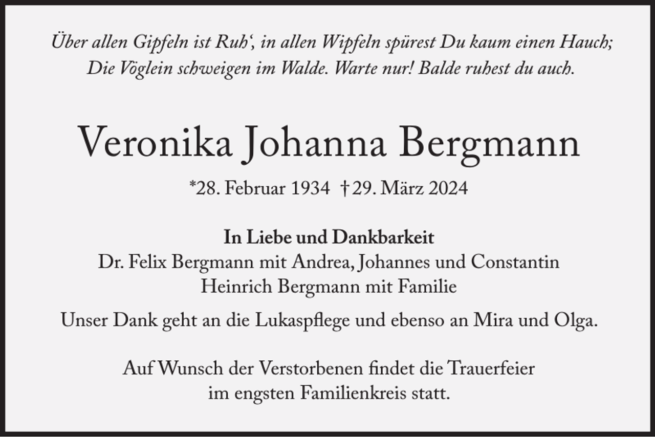 <p>Über allen Gipfeln ist Ruh‘, in allen Wipfeln spürest Du kaum einen Hauch;<br />Die Vöglein schweigen im Walde. Warte nur! Balde ruhest du auch.</p><p>Veronika Johanna Bergmann<br />*28. Februar 1934 † 29. März 2024</p><p>In Liebe und Dankbarkeit<br />Dr. Felix Bergmann mit Andrea, Johannes und Constantin<br />Heinrich Bergmann mit Familie<br />Unser Dank geht an die Lukaspflege und ebenso an Mira und Olga.<br />Auf Wunsch der Verstorbenen findet die Trauerfeier<br />im engsten Familienkreis statt.</p>