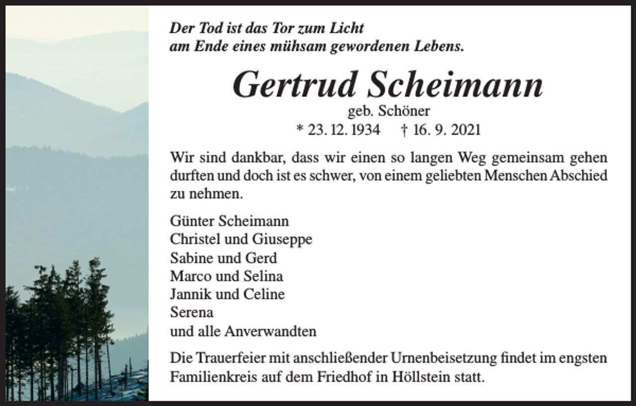 <p>Der Tod ist das Tor zum Licht<br />am Ende eines mühsam gewordenen Lebens.</p><p>Gertrud Scheimann<br />geb. Schöner<br />* 23. 12. 1934 † 16. 9. 2021</p><p>Wir sind dankbar, dass wir einen so langen Weg gemeinsam gehen<br />durften und doch ist es schwer, von einem geliebten Menschen Abschied<br />zu nehmen.<br />Günter Scheimann<br />Christel und Giuseppe<br />Sabine und Gerd<br />Marco und Selina<br />Jannik und Celine<br />Serena<br />und alle Anverwandten<br />Die Trauerfeier mit anschließender Urnenbeisetzung findet im engsten<br />Familienkreis auf dem Friedhof in Höllstein statt.</p>