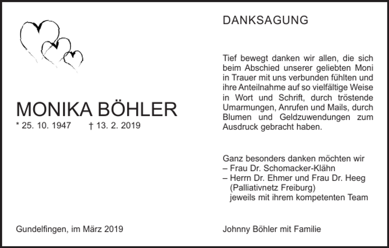 <p>DANKSAGUNG</p><p>MONIKA BÖHLER<br />* 25. 10. 1947 † 13. 2. 2019</p><p>Tief bewegt danken wir allen, die sich<br />beim Abschied unserer geliebten Moni<br />in Trauer mit uns verbunden fühlten und<br />ihre Anteilnahme auf so vielfältige Weise­<br />in Wort und Schrift, durch tröstende<br />Umarmungen, Anrufen und Mails, durch<br />Blumen und Geldzuwendungen zum<br />Ausdruck gebracht haben.<br />Ganz besonders danken möchten wir<br />– Frau Dr. Schomacker-Klähn<br />– Herrn Dr. Ehmer und Frau Dr. Heeg<br />(Palliativnetz ­Freiburg)<br />jeweils mit ihrem kompetenten Team</p><p>Gundelfingen, im März 2019</p><p>Johnny Böhler mit Familie</p>