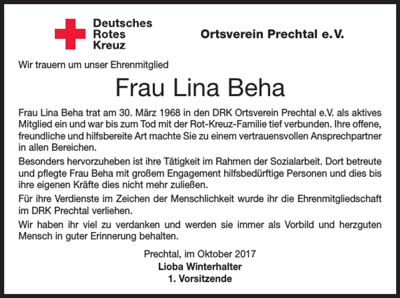 <p>Ortsverein Prechtal e. V.<br />Wir trauern um unser Ehrenmitglied</p><p>Frau Lina Beha<br />Frau Lina Beha trat am 30. März 1968 in den DRK Ortsverein Prechtal e.V. als aktives<br />Mitglied ein und war bis zum Tod mit der Rot-Kreuz-Familie tief verbunden. Ihre offene,<br />freundliche und hilfsbereite Art machte Sie zu einem vertrauensvollen Ansprechpartner<br />in allen Bereichen.<br />Besonders hervorzuheben ist ihre Tätigkeit im Rahmen der Sozialarbeit. Dort b<br />­ etreute<br />und pflegte Frau Beha mit großem Engagement hilfsbedürftige Personen und dies bis<br />ihre eigenen Kräfte dies nicht mehr zuließen.<br />Für ihre Verdienste im Zeichen der Menschlichkeit wurde ihr die Ehrenmitgliedschaft<br />im DRK Prechtal verliehen.<br />Wir haben ihr viel zu verdanken und werden sie immer als Vorbild und herzguten<br />Mensch in guter Erinnerung behalten.<br />Prechtal, im Oktober 2017<br />Lioba Winterhalter<br />1. Vorsitzende</p>