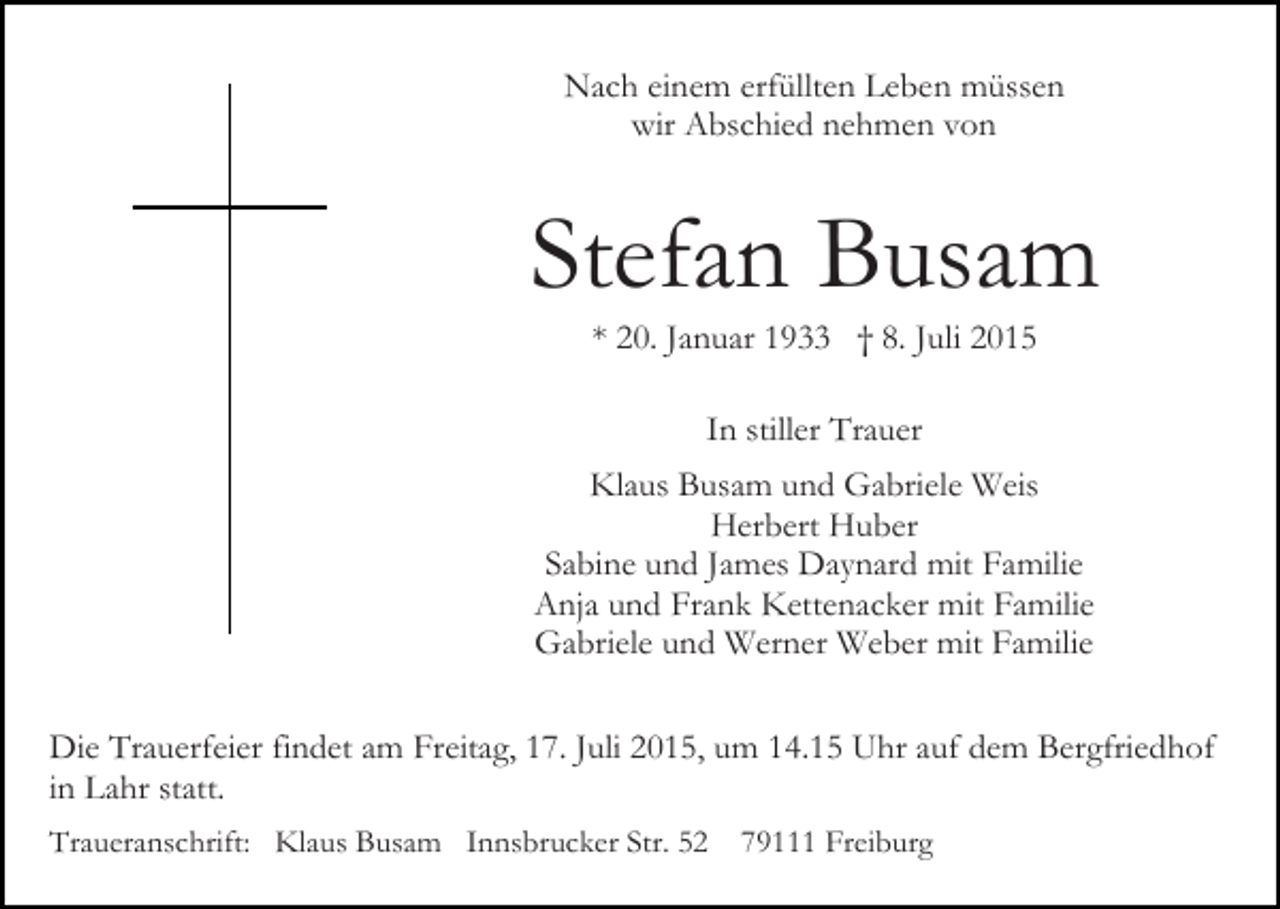 <p>Nach einem erfüllten Leben müssen<br />wir Abschied nehmen von</p><p>Stefan Busam<br />* 20. Januar 1933 † 8. Juli 2015<br />In stiller Trauer<br />Klaus Busam und Gabriele Weis<br />Herbert Huber<br />Sabine und James Daynard mit Familie<br />Anja und Frank Kettenacker mit Familie<br />Gabriele und Werner Weber mit Familie<br />Die Trauerfeier findet am Freitag, 17. Juli 2015, um 14.15 Uhr auf dem Bergfriedhof<br />in Lahr statt.<br />Traueranschrift: Klaus Busam Innsbrucker Str. 52</p><p>79111 Freiburg</p>