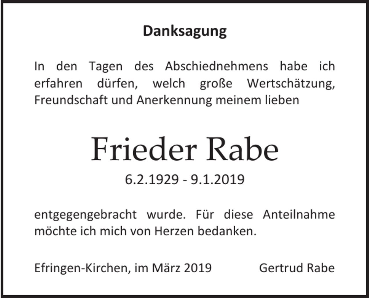 <p>Danksagung<br />In den Tagen des Abschiednehmens habe ich<br />erfahren dürfen, welch große Wertschätzung,<br />Freundschaft und Anerkennung meinem lieben</p><p>Frieder Rabe<br />6.2.1929 - 9.1.2019<br />entgegengebracht wurde. Für diese Anteilnahme<br />möchte ich mich von Herzen bedanken.<br />Efringen-Kirchen, im März 2019</p><p>Gertrud Rabe</p>