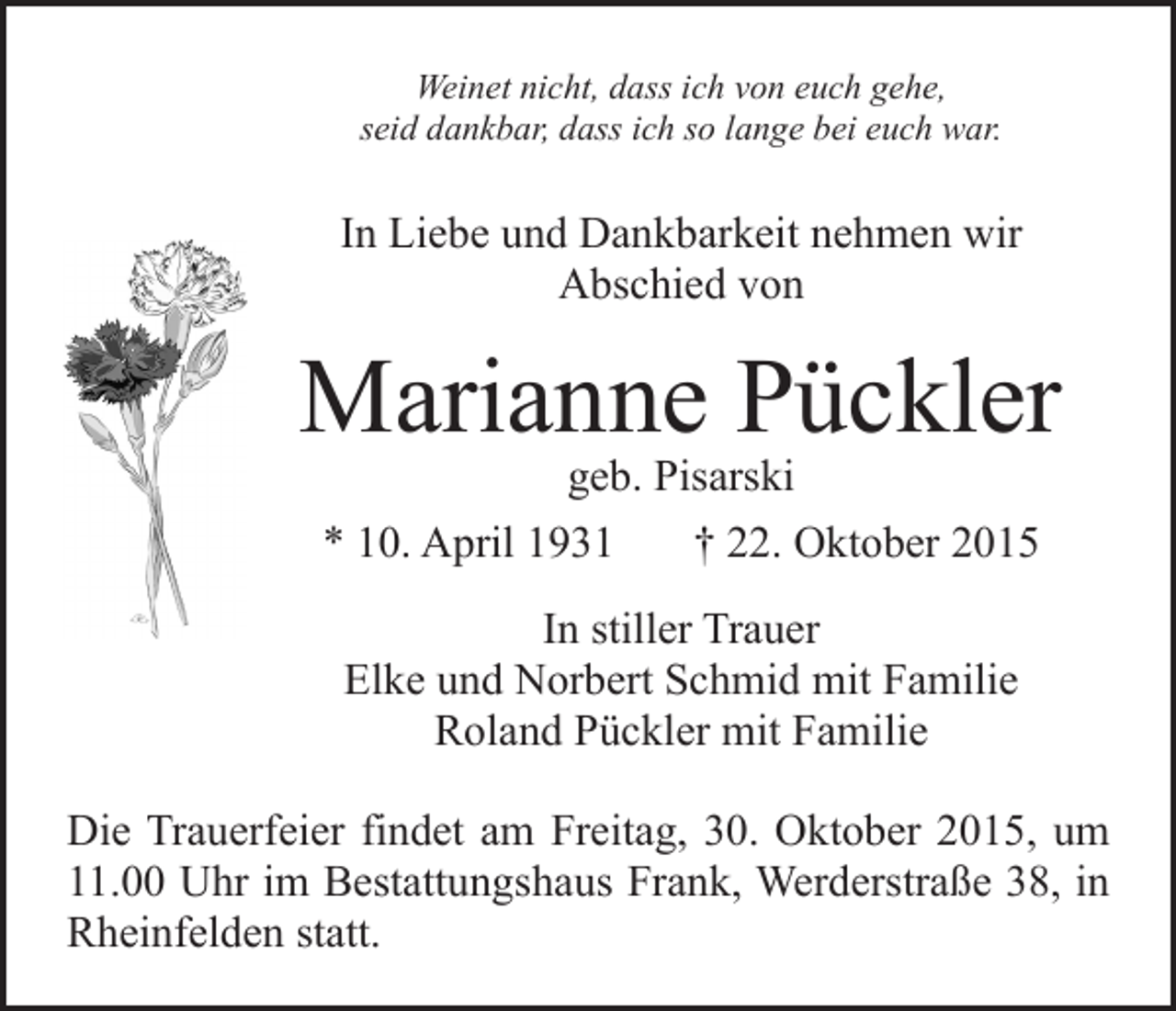<p>Weinet nicht, dass ich von euch gehe,<br />seid dankbar, dass ich so lange bei euch war.</p><p>In Liebe und Dankbarkeit nehmen wir<br />Abschied von</p><p>Marianne Pückler<br />geb. Pisarski<br />* 10. April 1931<br />† 22. Oktober 2015<br />In stiller Trauer<br />Elke und Norbert Schmid mit Familie<br />Roland Pückler mit Familie<br />Die Trauerfeier findet am Freitag, 30. Oktober 2015, um<br />11.00 Uhr im Bestattungshaus Frank, Werderstraße 38, in<br />Rheinfelden statt.</p>