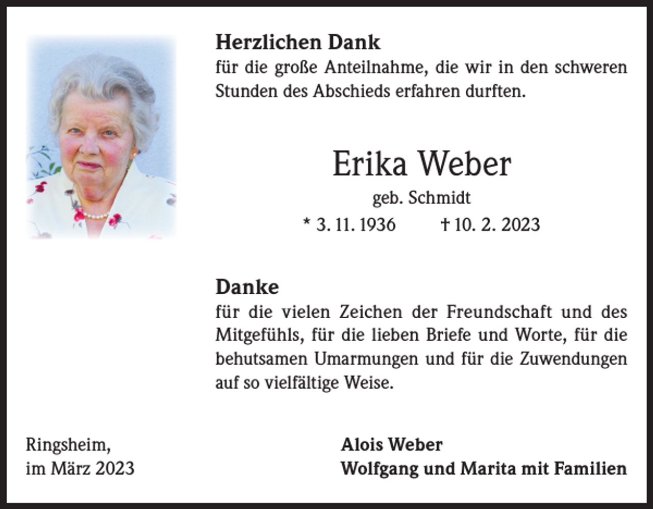 <p>Herzlichen Dank</p><p>für die große Anteilnahme, die wir in den schweren<br />Stunden des Abschieds erfahren durften.</p><p>Erika Weber<br />geb. Schmidt<br />* 3. 11. 1936<br />† 10. 2. 2023</p><p>Danke</p><p>für die vielen Zeichen der Freundschaft und des<br />Mitgefühls, für die lieben Briefe und Worte, für die<br />behutsamen Umarmungen und für die Zuwendungen<br />auf so vielfältige Weise.<br />Ringsheim,<br />im März 2023</p><p>Alois Weber<br />Wolfgang und Marita mit Familien</p>