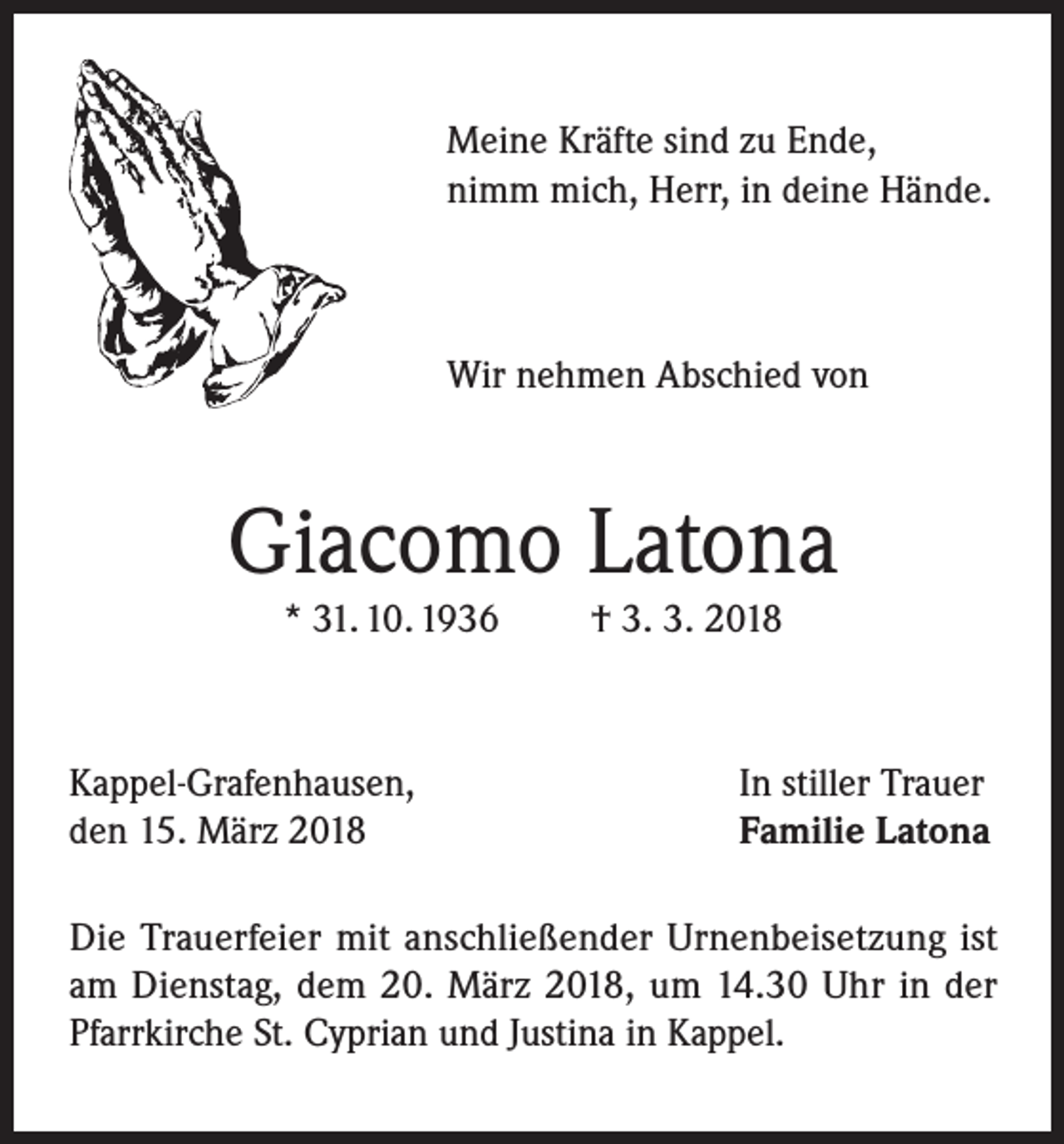 <p>Meine Kräfte sind zu Ende,<br />nimm mich, Herr, in deine Hände.</p><p>Wir nehmen Abschied von</p><p>Giacomo Latona<br />* 31. 10. 1936</p><p>Kappel-Grafenhausen,<br />den 15. März 2018</p><p>† 3. 3. 2018</p><p>In stiller Trauer<br />Familie Latona</p><p>Die Trauerfeier mit anschließender Urnenbeisetzung ist<br />am Dienstag, dem 20. März 2018, um 14.30 Uhr in der<br />Pfarrkirche St. Cyprian und Justina in Kappel.</p>