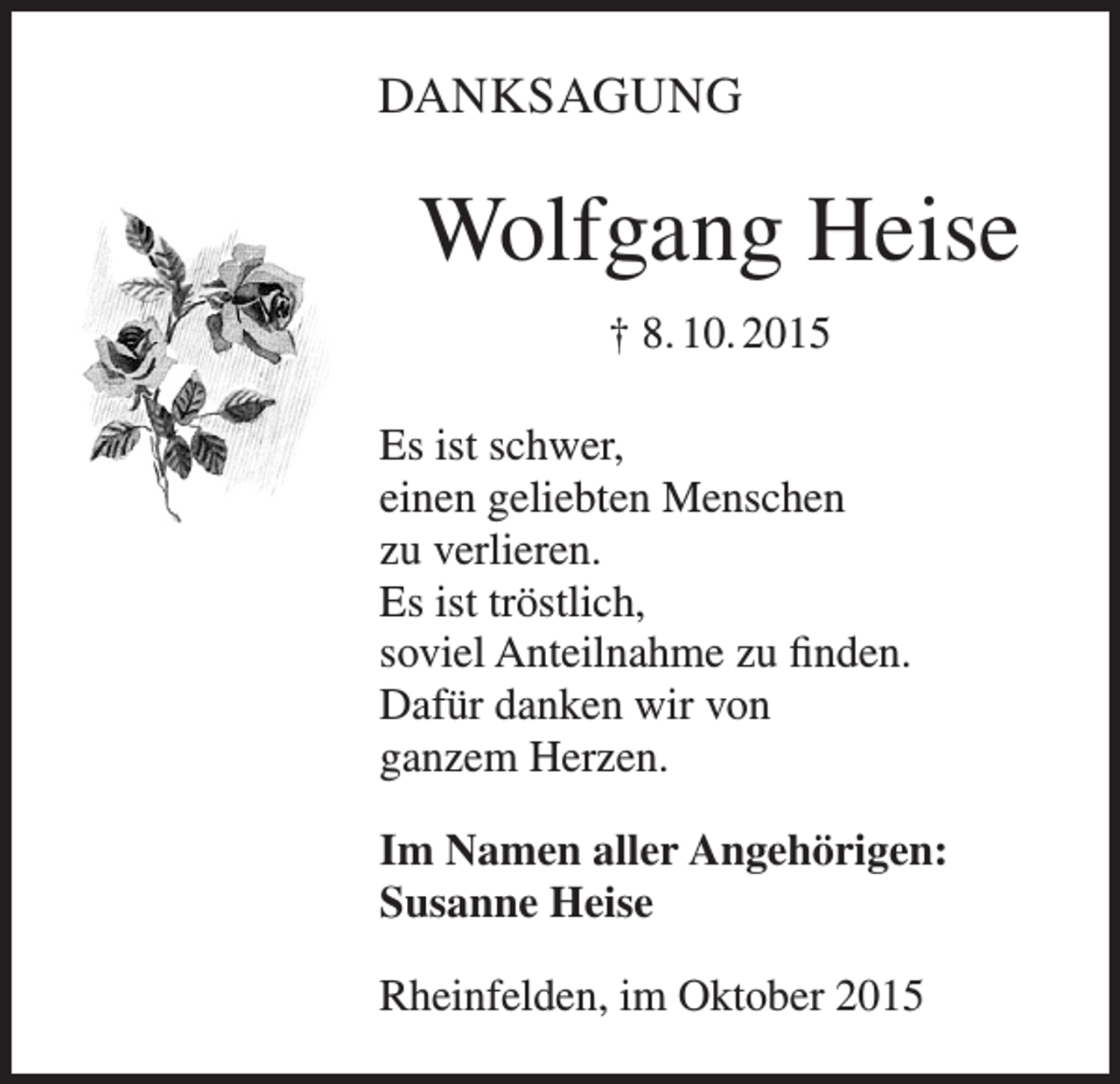 <p>DANKSAGUNG</p><p>Wolfgang Heise<br />† 8. 10. 2015<br />Es ist schwer,<br />einen geliebten Menschen<br />zu verlieren.<br />Es ist tröstlich,<br />soviel Anteilnahme zu finden.<br />Dafür danken wir von<br />ganzem Herzen.<br />Im Namen aller Angehörigen:<br />Susanne Heise<br />Rheinfelden, im Oktober 2015</p>