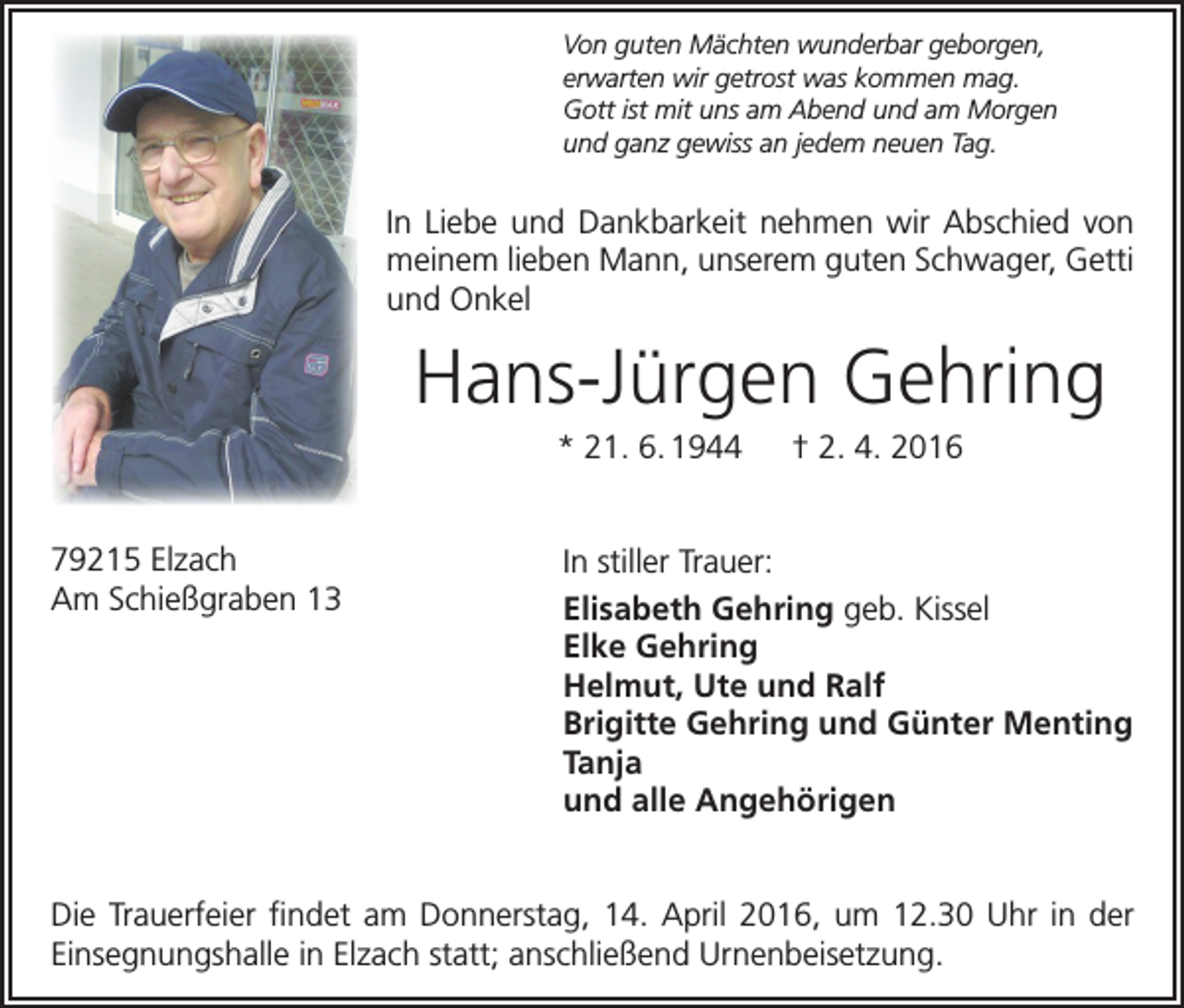 <p>Von guten Mächten wunderbar geborgen,<br />erwarten wir getrost was kommen mag.<br />Gott ist mit uns am Abend und am Morgen<br />und ganz gewiss an jedem neuen Tag.</p><p>In Liebe und Dankbarkeit nehmen wir Abschied von<br />meinem lieben Mann, unserem guten Schwager, Getti<br />und Onkel</p><p>Hans-Jürgen Gehring<br />* 21. 6. 1944 † 2. 4. 2016<br />79215 Elzach<br />Am Schießgraben 13</p><p>In stiller Trauer:<br />Elisabeth Gehring geb. Kissel<br />Elke Gehring<br />Helmut, Ute und Ralf<br />Brigitte Gehring und Günter Menting<br />Tanja<br />und alle Angehörigen</p><p>Die Trauerfeier findet am Donnerstag, 14. April 2016, um 12.30 Uhr in der<br />Einsegnungshalle in Elzach statt; anschließend Urnenbeisetzung.</p>
