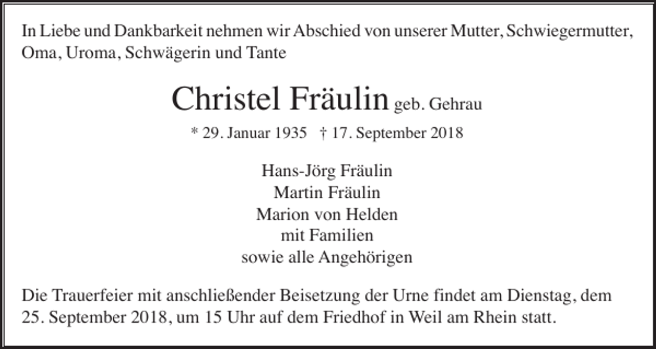 <p>In Liebe und Dankbarkeit nehmen wir Abschied von unserer Mutter, Schwiegermutter,<br />Oma, Uroma, Schwägerin und Tante</p><p>Christel Fräulin geb. Gehrau<br />* 29. Januar 1935 † 17. September 2018</p><p>Hans-Jörg Fräulin<br />Martin Fräulin<br />Marion von Helden<br />mit Familien<br />sowie alle Angehörigen<br />Die Trauerfeier mit anschließender Beisetzung der Urne findet am Dienstag, dem<br />25. September 2018, um 15 Uhr auf dem Friedhof in Weil am Rhein statt.</p>