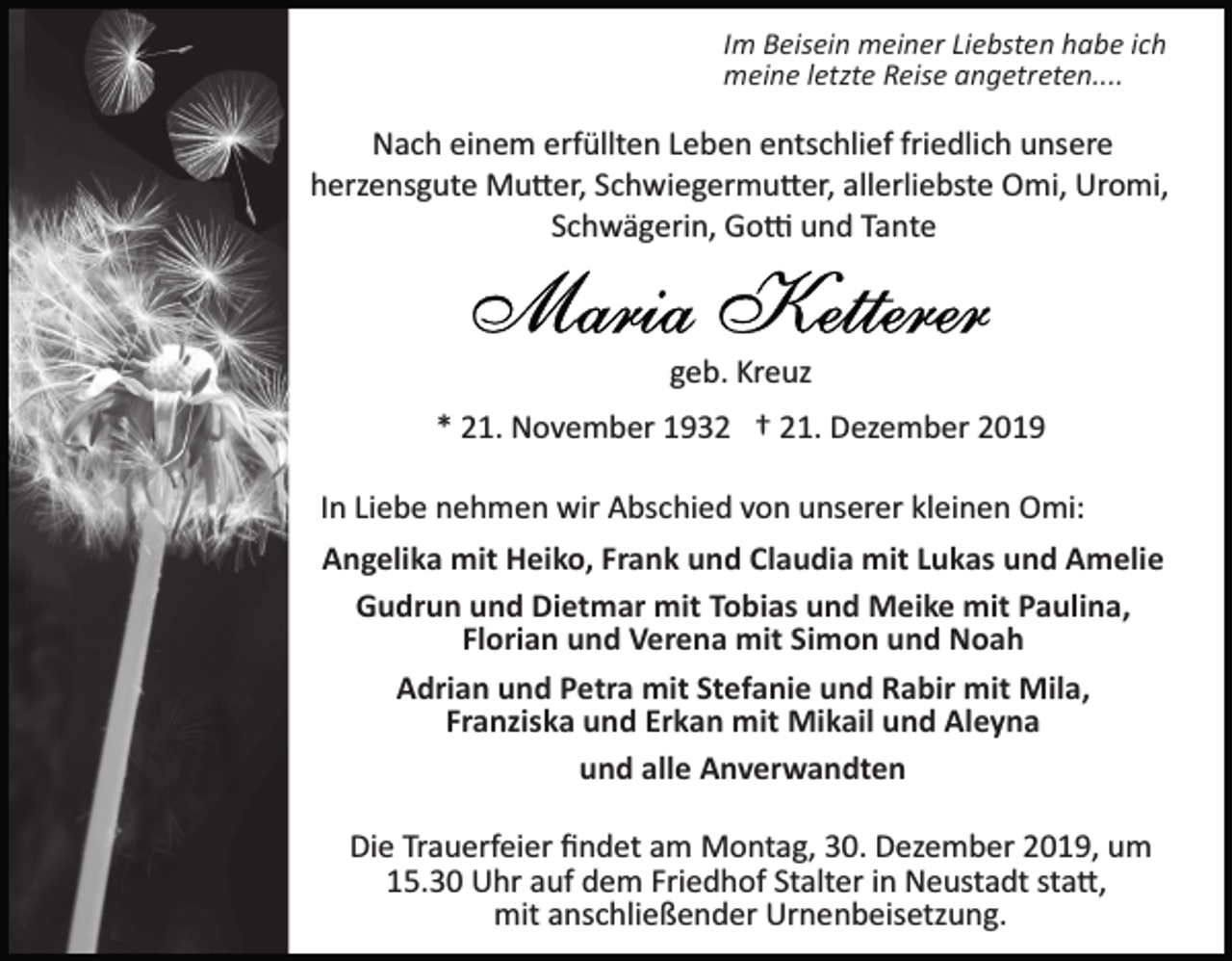 <p>Im Beisein meiner Liebsten habe ich<br />meine letzte Reise angetreten....</p><p>Nach einem erfüllten Leben entschlief friedlich unsere<br />herzensgute Mu�er, Schwiegermu�er, allerliebste Omi, Uromi,<br />Schwägerin, Go� und Tante</p><p>geb. Kreuz<br />* 21. November 1932 † 21. Dezember 2019<br />In Liebe nehmen wir Abschied von unserer kleinen Omi:<br />Angelika mit Heiko, Frank und Claudia mit Lukas und Amelie<br />Gudrun und Dietmar mit Tobias und Meike mit Paulina,<br />Florian und Verena mit Simon und Noah<br />Adrian und Petra mit Stefanie und Rabir mit Mila,<br />Franziska und Erkan mit Mikail und Aleyna<br />und alle Anverwandten<br />Die Trauerfeier ﬁndet am Montag, 30. Dezember 2019, um<br />15.30 Uhr auf dem Friedhof Stalter in Neustadt sta�,<br />mit anschließender Urnenbeisetzung.</p>