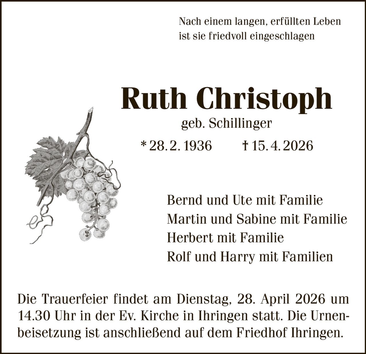 Nach einem langen, erfüllten Leben
ist sie friedvoll eingeschlagen

Ruth Christoph
geb. Schillinger

* 28. 2. 1936   † 15. 4. 2026

Bernd und Ute mit Familie
Martin und Sabine mit Familie
Herbert mit Familie
Rolf und Harry mit Familien
Die Trauerfeier findet am Dienstag, 28. April 2026 um
14.30 Uhr in der Ev. Kirche in Ihringen statt. Die Urnenbeisetzung ist anschließend auf dem Friedhof Ihringen.