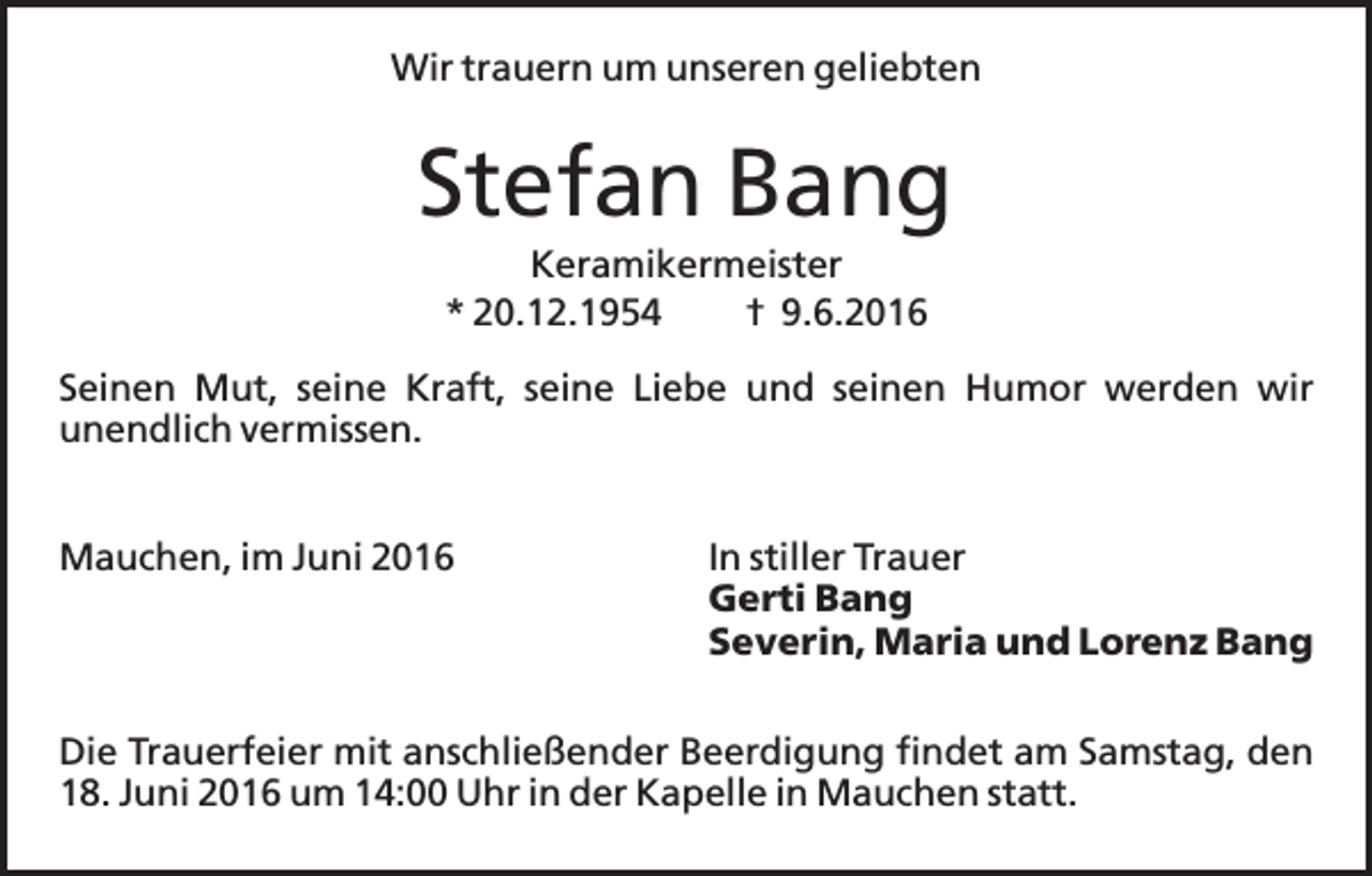 <p>Wir trauern um unseren geliebten</p><p>Stefan Bang<br />Keramikermeister<br />* 20.12.1954<br />† 9.6.2016<br />Seinen Mut, seine Kraft, seine Liebe und seinen Humor werden wir<br />unendlich vermissen.<br />Mauchen, im Juni 2016</p><p>In stiller Trauer<br />Gerti Bang<br />Severin, Maria und Lorenz Bang</p><p>Die Trauerfeier mit anschließender Beerdigung findet am Samstag, den<br />18. Juni 2016 um 14:00 Uhr in der Kapelle in Mauchen statt.</p>