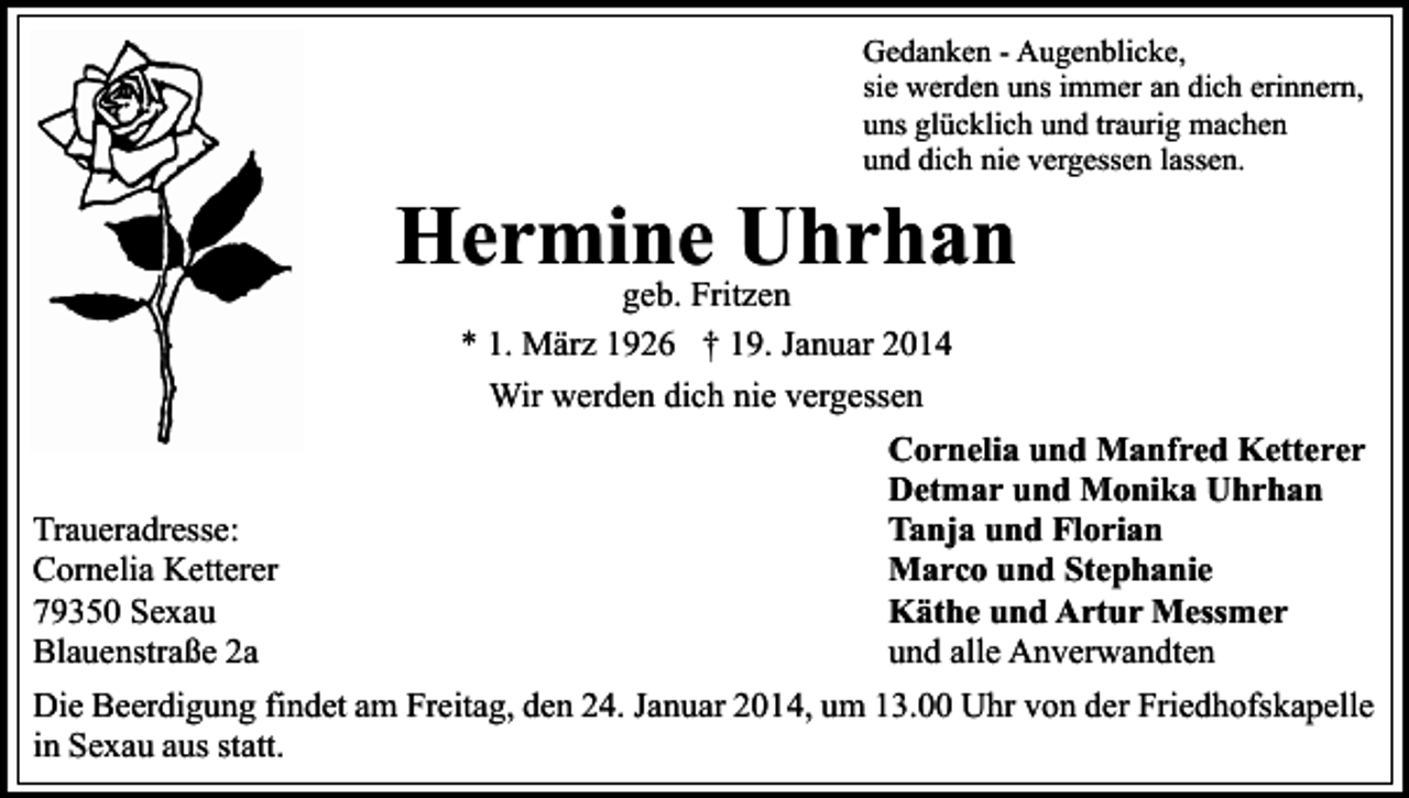 <p>Gedanken - Augenblicke,<br />sie werden uns immer an dich erinnern,<br />uns glücklich und traurig machen<br />und dich nie vergessen lassen.</p><p>Hermine<br />Uhrhan<br />geb. Fritzen<br />* 1. März 1926 † 19. Januar 2014<br />Wir werden dich nie vergessen<br />Traueradresse:<br />Cornelia Ketterer<br />79350 Sexau<br />Blauenstraße 2a</p><p>Cornelia und Manfred Ketterer<br />Detmar und Monika Uhrhan<br />Tanja und Florian<br />Marco und Stephanie<br />Käthe und Artur Messmer<br />und alle Anverwandten</p><p>Die Beerdigung findet am Freitag, den 24. Januar 2014, um 13.00 Uhr von der Friedhofskapelle<br />in Sexau aus statt.</p>