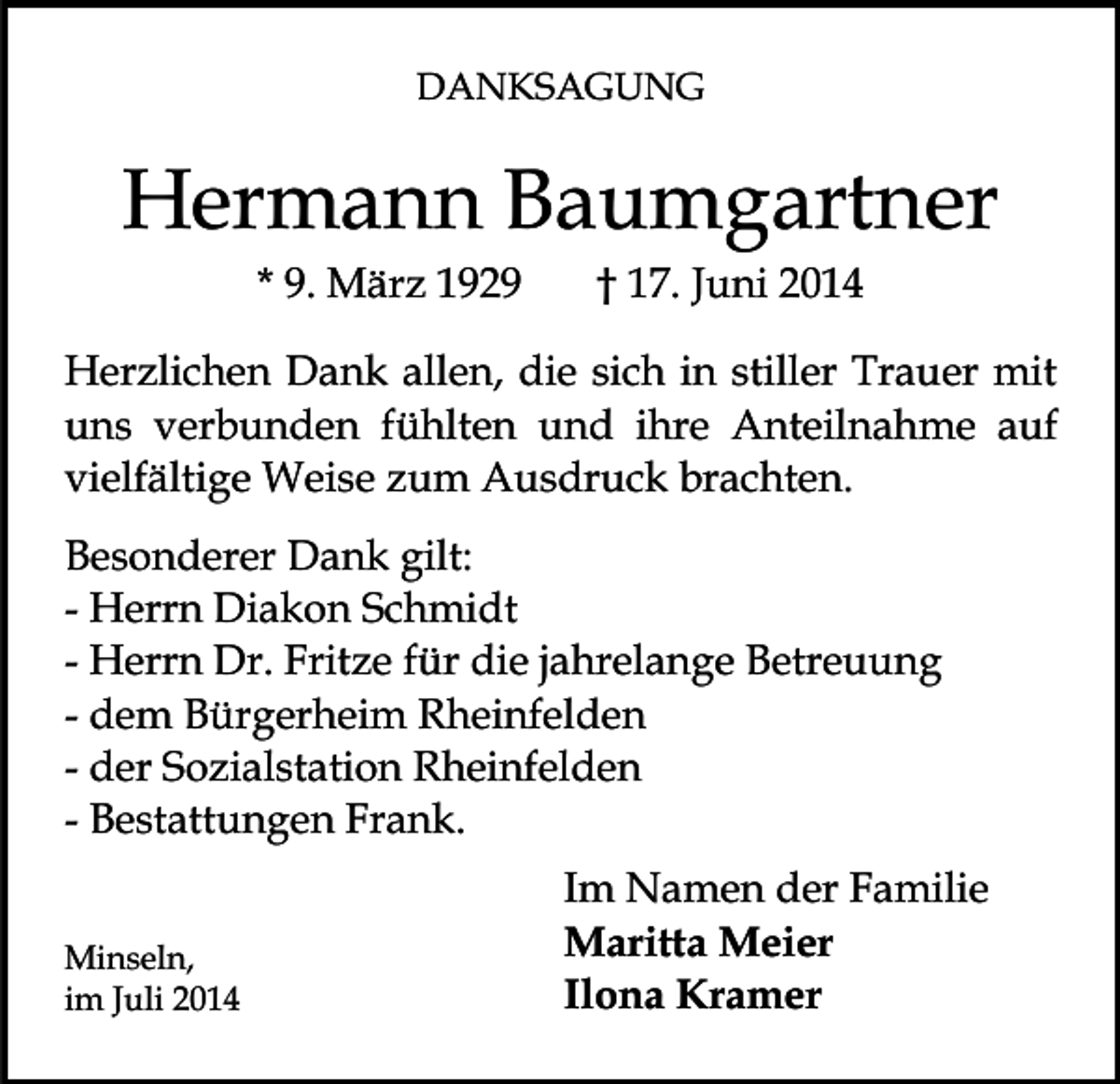 <p>DANKSAGUNG</p><p>Hermann Baumgartner<br />* 9. März 1929</p><p>† 17. Juni 2014</p><p>Herzlichen Dank allen, die sich in stiller Trauer mit<br />uns verbunden fühlten und ihre Anteilnahme auf<br />vielfältige Weise zum Ausdruck brachten.<br />Besonderer Dank gilt:<br />- Herrn Diakon Schmidt<br />- Herrn Dr. Fritze für die jahrelange Betreuung<br />- dem Bürgerheim Rheinfelden<br />- der Sozialstation Rheinfelden<br />- Bestattungen Frank.<br />Minseln,<br />im Juli 2014</p><p>Im Namen der Familie<br />Maritta Meier<br />Ilona Kramer</p>