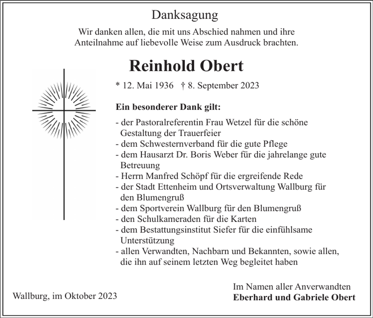 <p>Danksagung<br />Wir danken allen, die mit uns Abschied nahmen und ihre<br />Anteilnahme auf liebevolle Weise zum Ausdruck brachten.</p><p>Reinhold Obert<br />* 12. Mai 1936 † 8. September 2023<br />Ein besonderer Dank gilt:<br />- der Pastoralreferentin Frau Wetzel für die schöne<br />Gestaltung der Trauerfeier<br />- dem Schwesternverband für die gute Pflege<br />- dem Hausarzt Dr. Boris Weber für die jahrelange gute<br />Betreuung<br />- Herrn Manfred Schöpf für die ergreifende Rede<br />- der Stadt Ettenheim und Ortsverwaltung Wallburg für<br />den Blumengruß<br />- dem Sportverein Wallburg für den Blumengruß<br />- den Schulkameraden für die Karten<br />- dem Bestattungsinstitut Siefer für die einfühlsame<br />Unterstützung<br />- allen Verwandten, Nachbarn und Bekannten, sowie allen,<br />die ihn auf seinem letzten Weg begleitet haben</p><p>Wallburg, im Oktober 2023</p><p>Im Namen aller Anverwandten<br />Eberhard und Gabriele Obert</p>