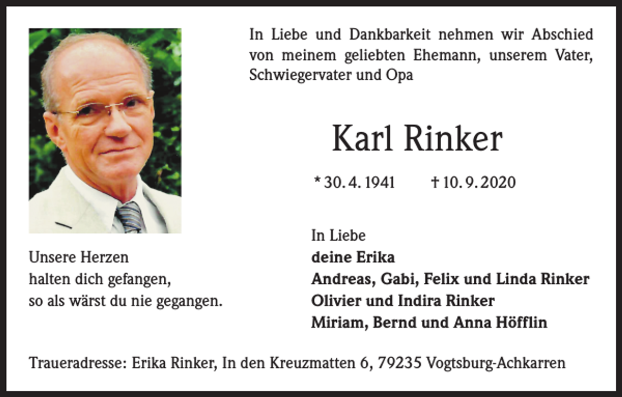 <p>In Liebe und Dankbarkeit nehmen wir Abschied<br />von meinem geliebten Ehemann, unserem Vater,<br />Schwiegervater und Opa</p><p>Karl Rinker<br />* 30. 4. 1941 † 10. 9. 2020</p><p>Unsere Herzen<br />halten dich gefangen,<br />so als wärst du nie gegangen.</p><p>In Liebe<br />deine Erika<br />Andreas, Gabi, Felix und Linda Rinker<br />Olivier und Indira Rinker<br />Miriam, Bernd und Anna Höfflin</p><p>Traueradresse: Erika Rinker, In den Kreuzmatten 6, 79235 Vogtsburg-Achkarren</p>
