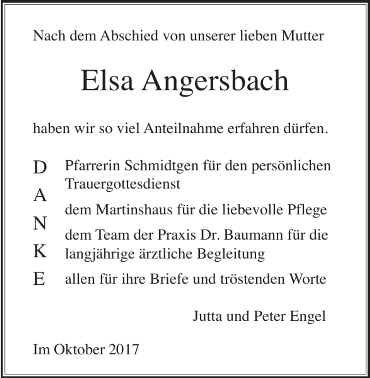<p>Nach dem Abschied von unserer lieben Mutter</p><p>Elsa Angersbach<br />haben wir so viel Anteilnahme erfahren dürfen.</p><p>D<br />A<br />N<br />K<br />E</p><p>Pfarrerin Schmidtgen für den persönlichen<br />Trauergottesdienst<br />dem Martinshaus für die liebevolle Pflege<br />dem Team der Praxis Dr. Baumann für die<br />langjährige ärztliche Begleitung<br />allen für ihre Briefe und tröstenden Worte<br />Jutta und Peter Engel</p><p>Im Oktober 2017</p>