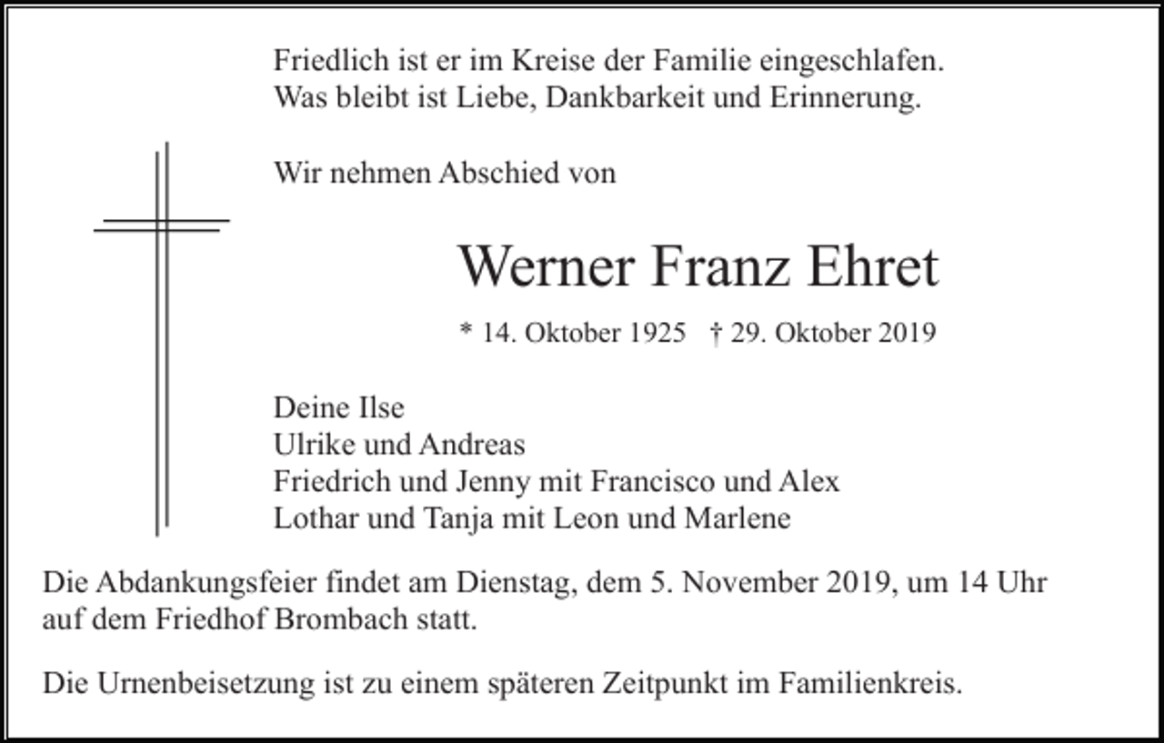 <p>Friedlich ist er im Kreise der Familie eingeschlafen.<br />Was bleibt ist Liebe, Dankbarkeit und Erinnerung.<br />Wir nehmen Abschied von</p><p>Werner Franz Ehret<br />* 14. Oktober 1925 † 29. Oktober 2019</p><p>Deine Ilse<br />Ulrike und Andreas<br />Friedrich und Jenny mit Francisco und Alex<br />Lothar und Tanja mit Leon und Marlene<br />Die Abdankungsfeier findet am Dienstag, dem 5. November 2019, um 14 Uhr<br />auf dem Friedhof Brombach statt.<br />Die Urnenbeisetzung ist zu einem späteren Zeitpunkt im Familienkreis.</p>