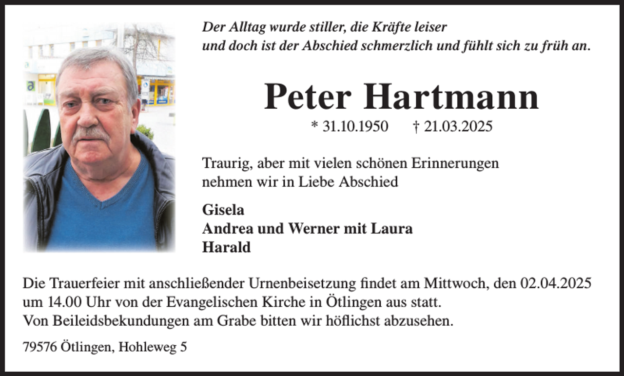 <p>Der Alltag wurde stiller, die Kräfte leiser<br />und doch ist der Abschied schmerzlich und fühlt sich zu früh an.</p><p>Peter Hartmann<br />* 31.10.1950</p><p>† 21.03.2025</p><p>Traurig, aber mit vielen schönen Erinnerungen<br />nehmen wir in Liebe Abschied<br />Gisela<br />Andrea und Werner mit Laura<br />Harald<br />Die Trauerfeier mit anschließender Urnenbeisetzung findet am Mittwoch, den 02.04.2025<br />um 14.00 Uhr von der Evangelischen Kirche in Ötlingen aus statt.<br />Von Beileidsbekundungen am Grabe bitten wir höflichst abzusehen.<br />79576 Ötlingen, Hohleweg 5</p>
