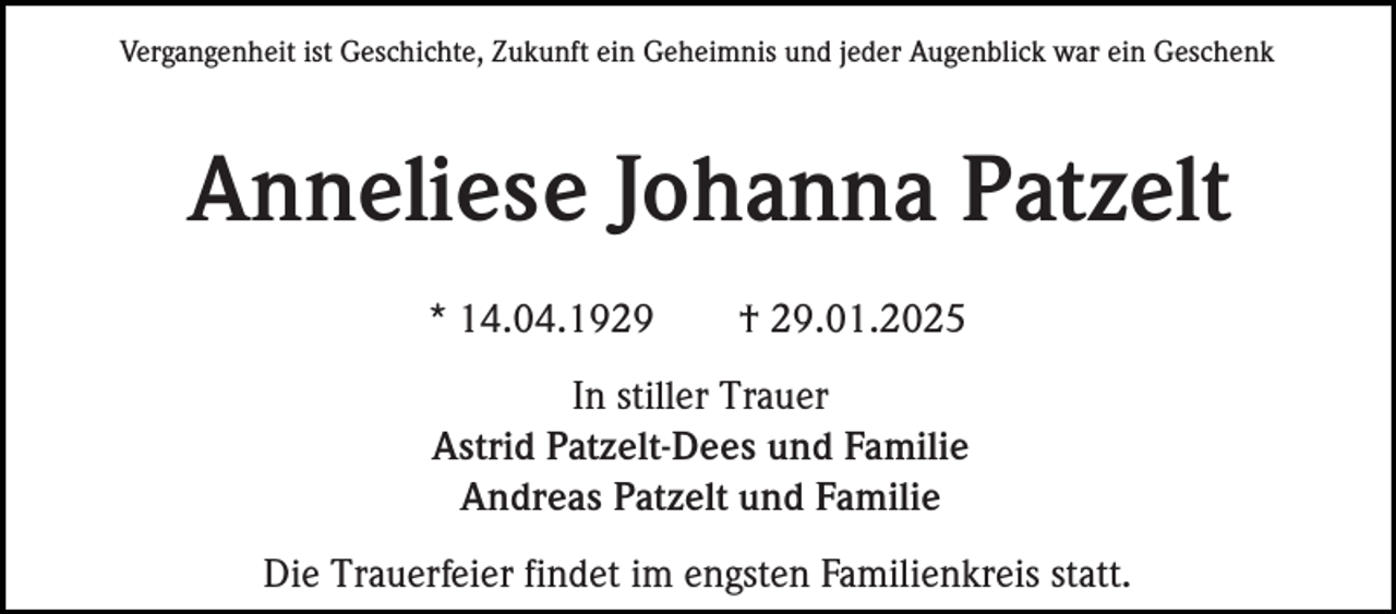 <p>Vergangenheit ist Geschichte, Zukunft ein Geheimnis und jeder Augenblick war ein Geschenk</p><p>Anneliese Johanna Patzelt<br />* 14.04.1929</p><p>† 29.01.2025</p><p>In stiller Trauer<br />Astrid Patzelt-Dees und Familie<br />Andreas Patzelt und Familie<br />Die Trauerfeier findet im engsten Familienkreis statt.</p>