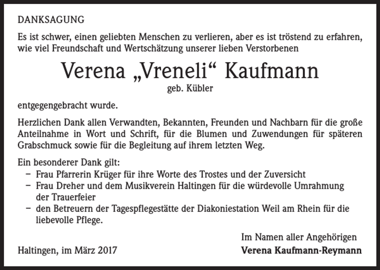 <p>DANKSAGUNG<br />Es ist schwer, einen geliebten Menschen zu verlieren, aber es ist tröstend zu erfahren,<br />wie viel Freundschaft und Wertschätzung unserer lieben Verstorbenen</p><p>Verena „Vreneli“ Kaufmann<br />geb. Kübler</p><p>entgegengebracht wurde.<br />Herzlichen Dank allen Verwandten, Bekannten, Freunden und Nachbarn für die große<br />Anteilnahme in Wort und Schrift, für die Blumen und Zuwendungen für späteren<br />­Grabschmuck sowie für die Begleitung auf ihrem letzten Weg.<br />Ein besonderer Dank gilt:<br />– Frau Pfarrerin Krüger für ihre Worte des Trostes und der Zuversicht<br />– Frau Dreher und dem Musik­verein Haltingen für die würde­volle Umrahmung<br />der Trauerfeier<br />– den Betreuern der Tages­pflege­stätte der Diakonie­station Weil am Rhein für die<br />liebevolle Pflege.</p><p>Haltingen, im März 2017</p><p>Im Namen aller Angehörigen<br />Verena Kaufmann-Reymann</p>