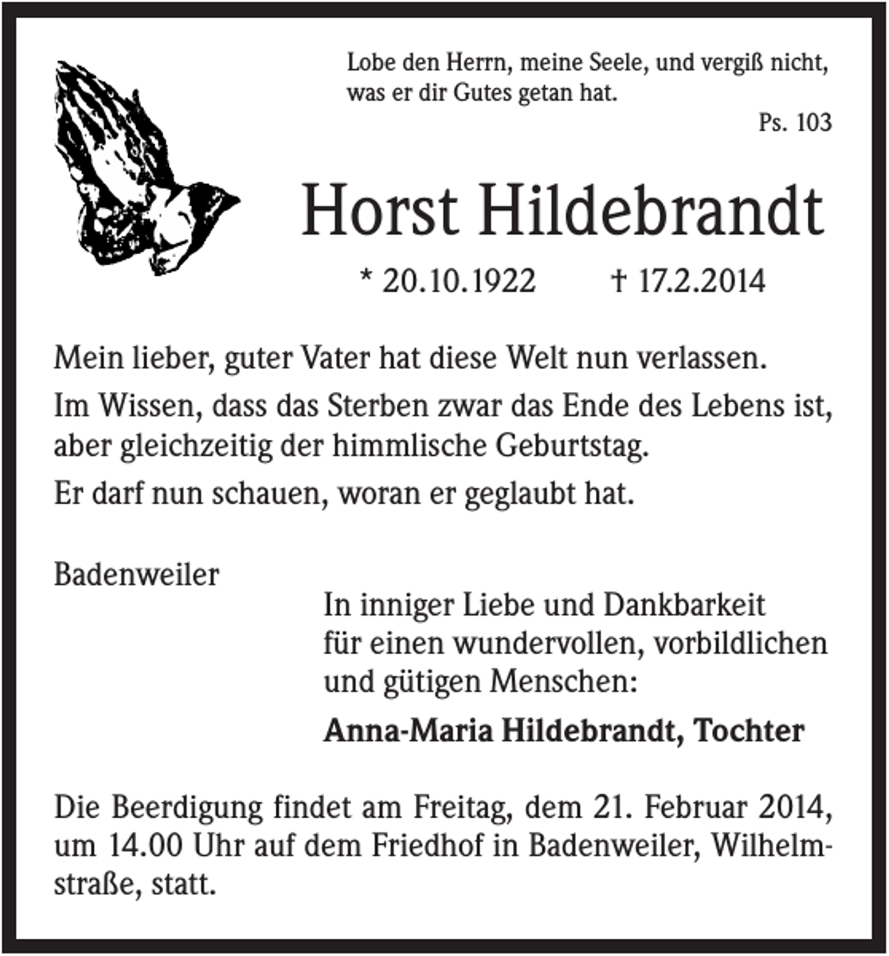 <p>Lobe den Herrn, meine Seele, und vergiß nicht,<br />was er dir Gutes getan hat.<br />Ps. 103</p><p>Horst Hildebrandt<br />* 20.10.1922</p><p>† 17.2.2014</p><p>Mein lieber, guter Vater hat diese Welt nun verlassen.<br />Im Wissen, dass das Sterben zwar das Ende des Lebens ist,<br />aber gleichzeitig der himmlische Geburtstag.<br />Er darf nun schauen, woran er geglaubt hat.<br />Badenweiler</p><p>In inniger Liebe und Dankbarkeit<br />für einen wundervollen, vorbildlichen<br />und gütigen Menschen:<br />Anna-Maria Hildebrandt, Tochter</p><p>Die Beerdigung findet am Freitag, dem 21. Februar 2014,<br />um 14.00 Uhr auf dem Friedhof in Badenweiler, Wilhelmstraße, statt.</p>