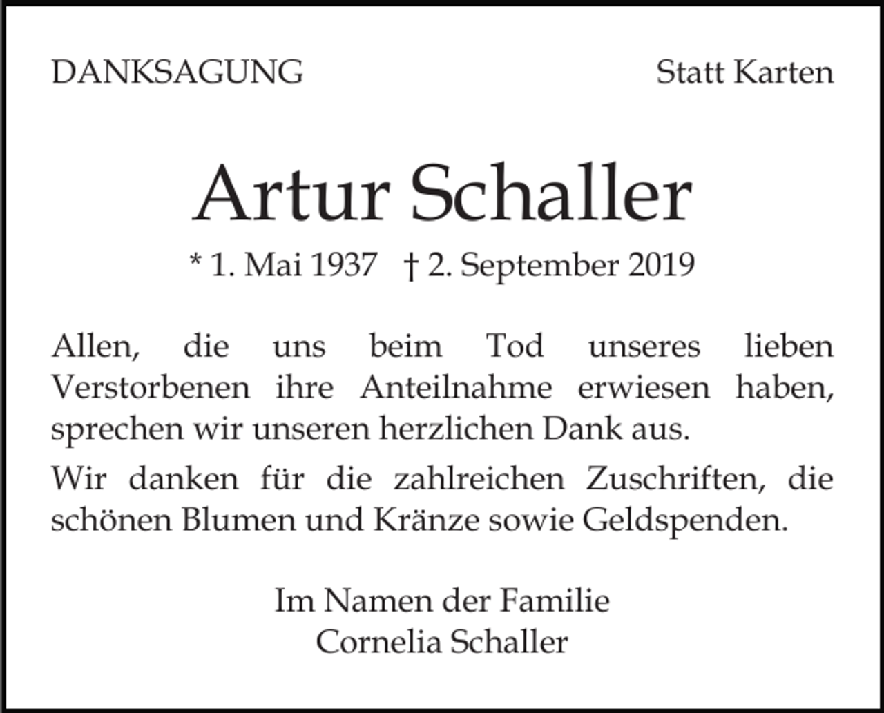 <p>DANKSAGUNG</p><p>Statt Karten</p><p>Artur Schaller<br />* 1. Mai 1937 † 2. September 2019<br />Allen, die uns beim Tod unseres lieben<br />Verstorbenen ihre Anteilnahme erwiesen haben,<br />sprechen wir unseren herzlichen Dank aus.<br />Wir danken für die zahlreichen Zuschriften, die<br />schönen Blumen und Kränze sowie Geldspenden.<br />Im Namen der Familie<br />Cornelia Schaller</p>