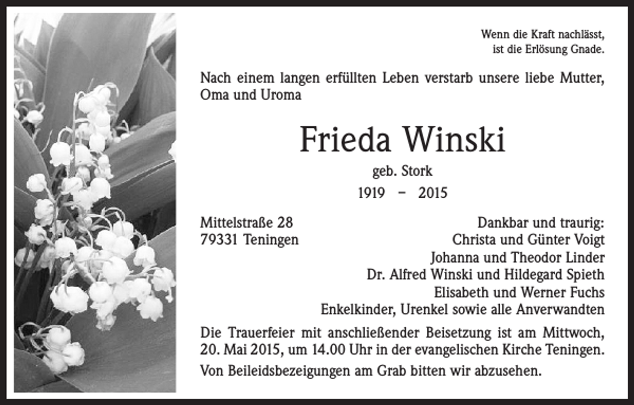 <p>Wenn die Kraft nachlässt,<br />ist die Erlösung Gnade.</p><p>Nach einem langen erfüllten Leben verstarb unsere liebe Mutter,<br />Oma und Uroma</p><p>Frieda Winski<br />geb. Stork<br />1919 – 2015<br />Mittelstraße 28<br />Dankbar und traurig:<br />79331 Teningen<br />Christa und Günter Voigt</p><p>Johanna und Theodor Linder</p><p>Dr. Alfred Winski und Hildegard Spieth</p><p>Elisabeth und Werner Fuchs</p><p>Enkelkinder, Urenkel sowie alle Anverwandten<br />Die Trauerfeier mit anschließender Beisetzung ist am Mittwoch,<br />20. Mai 2015, um 14.00 Uhr in der evangelischen Kirche Teningen.<br />Von Beileidsbezeigungen am Grab bitten wir abzusehen.</p>